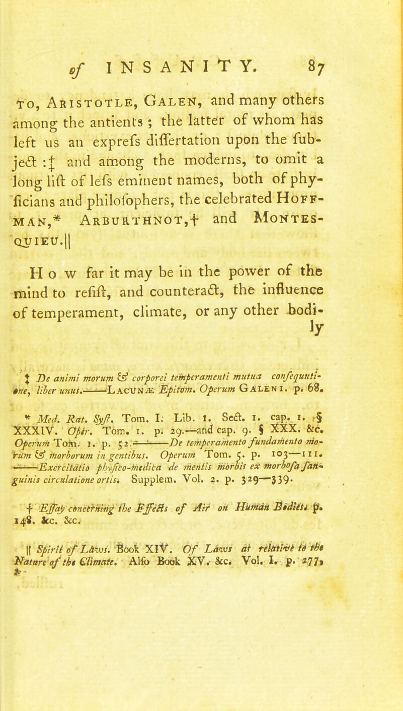 to, Aristotle, Galen, and many others among the antierits *, the latter of whom has left us an exprefs differtation upon the fub- je& :f and among the moderns, to omit a long lift of lefs eminent names, both ofphy- ficians and philoibphers, the celebrated Hoff- man,* Arburthnot,t and Montes- quieu. || How far it may be in the power of the mind to refill:, and counteract, the influence of temperament, climate, or any other hodi- l Be animi morum & corporei tempcramenti mutua confcquuti- trie, liber u?ius.—-Lacunm Epitom. Operum GALEN I. p. 68. * Med. Rat. Syft. Tom. L Lib. I. Se£t. 1. cap. I. t-§ XXXIV. Opir. Tom. 1. p. 29.—and cap. 9. $ XXX. &c. Operum Tom. 1. p. 52.-=—: De tcmpcramento fundamento mo- rum & morborum in gentibus. Operum Tom. 5. p. 103—ill. —Excrcitdtio pbvjieo-hicdiea de mentis mbrbis ex morbofafan- guinis ciradatione ortis. Supplem. Vol. 2. p. 329—339. f Ejfay cbnetrning the Fffe&s of Air oH Hitman Bidittl p, 14-8. ice. &c. If Spirit of Laws. took. XIV. Of Laws at relative id th$ Nature of tit €Hmate. Alfo Book XV* &c. Vol. I. p. 277»