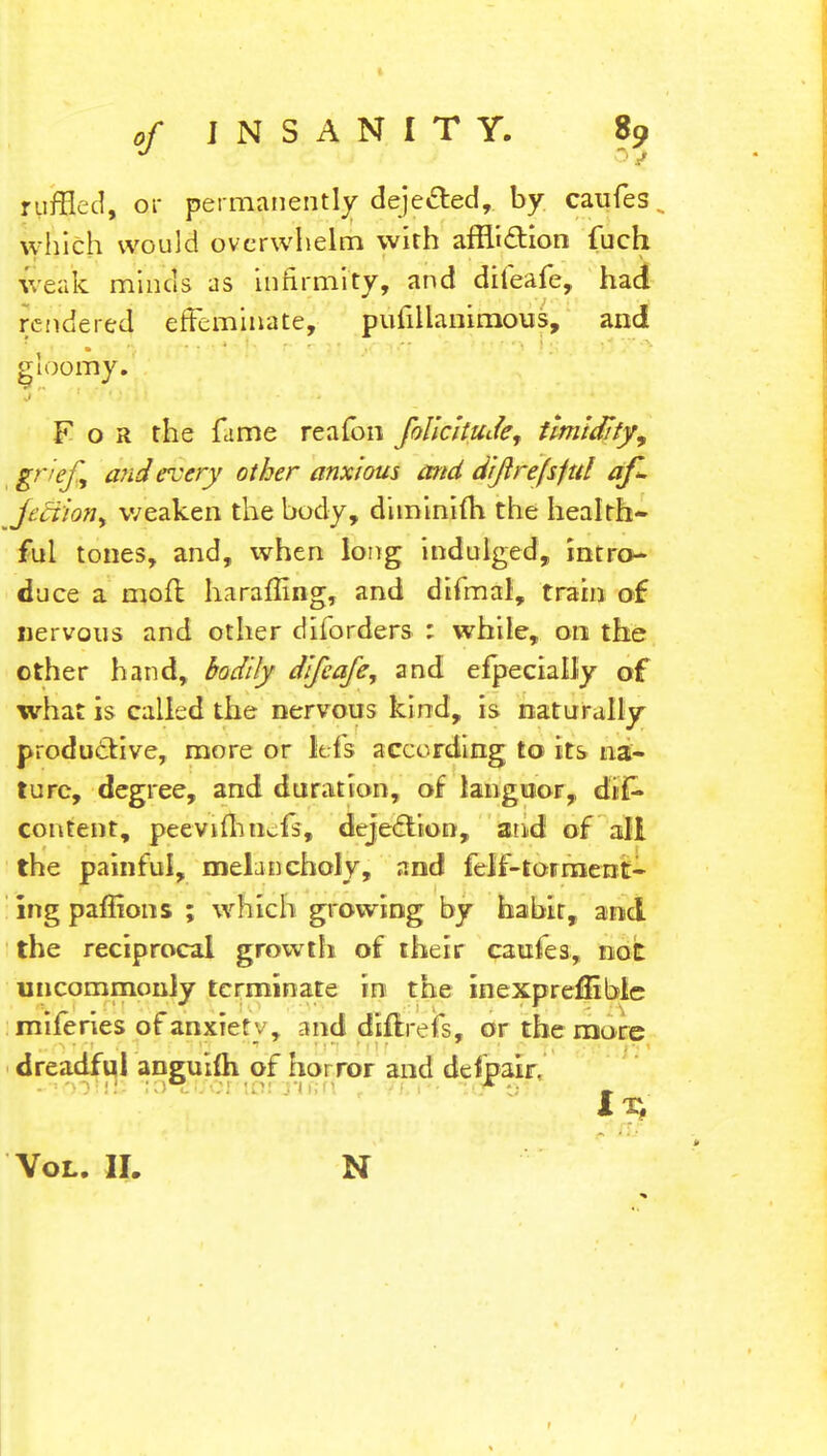 ruffled, or permanently dejected, by caufes. which would overwhelm with affliction fuch weak minds as infirmity, and difeafe, had rendered effeminate, pufillanimous, and gloomy. For the fame reafbn folicitudef timidity, grief 1 and every other anxious and diftrefsfttl af~ fediion, weaken the body, dimlniih the health- ful tones, and, ivhen long indulged, intro- duce a moil: haraffing, and difmal, train of nervous and other diforders : while, 00 the other hand, bodily difeafe, and efpecially of what is called the nervous kind, is naturally productive, more or lefs according to its na- ture, degree, and duration, of languor, dis- content, peevifhncfs, dejection, and of all the painful, melancholy, and lclr'-tormerit- ing paffions ; which growing by habit, and the reciprocal growth of their caufes, not uncommonly terminate in the inexpreffible miferies of anxiety, and tfiflrefs, or the more dreadful anguiih of horror and defpair. 11; Vol. II. N