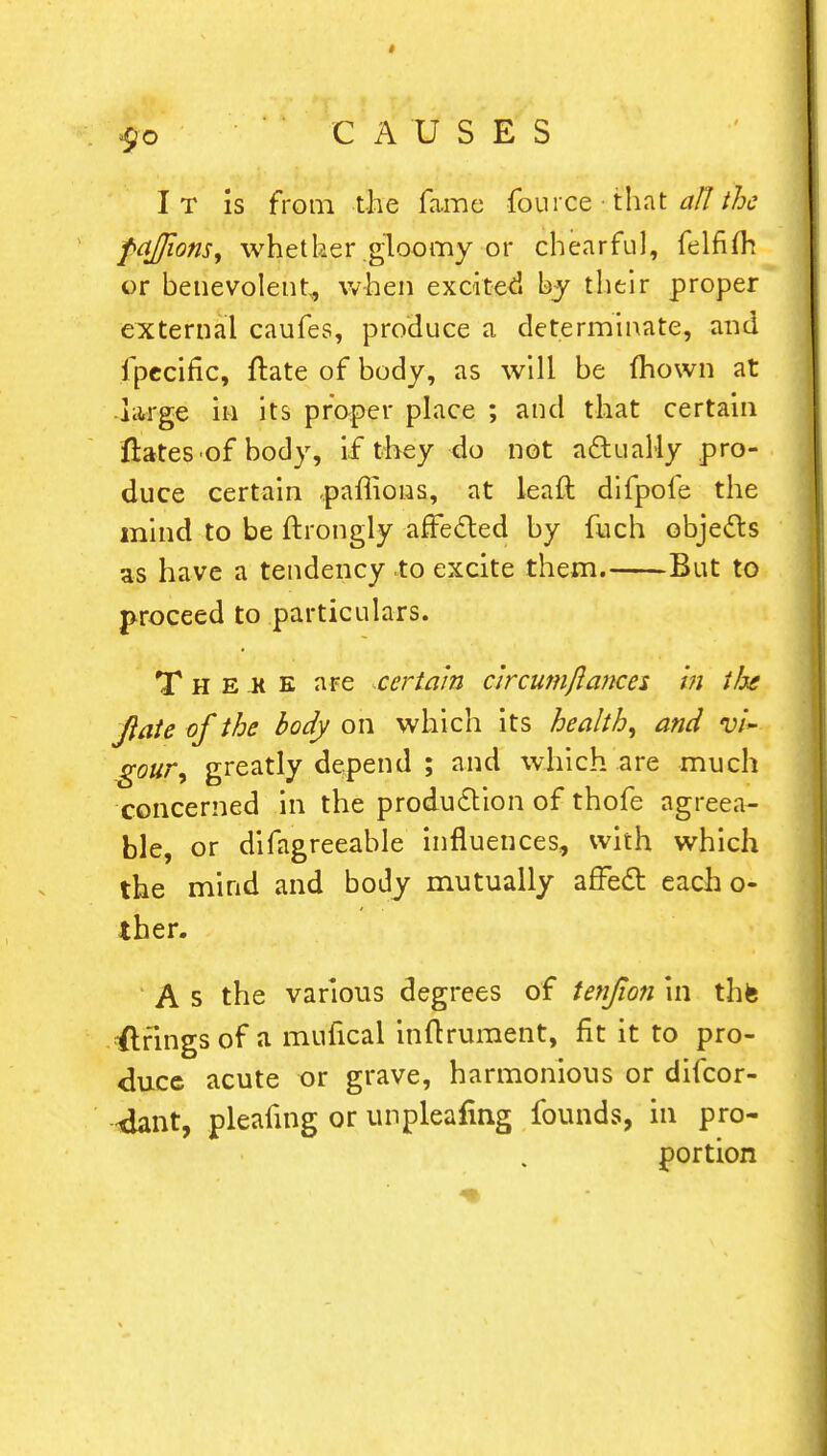 I T is from the fame foil i ce • that all the faffions, whether gloomy or chcarful, felfim or benevolent, when excited by their proper external caufes, produce a determinate, and fpecific, ftate of body, as will be mown at large in its proper place ; and that certain ftates of body, if they do not actually pro- duce certain pamons, at leaft difpole the mind to be ftrongly affected by fuch objects as have a tendency to excite them. But to proceed to particulars. T h e k e are certain circumftances in ife Jiate of the body on which its healthy and vi~ goury greatly depend ; and which are much concerned in the production of thofe agreea- ble, or difagreeable influences, with which the mind and body mutually affect each o- ther. A s the various degrees of tenjion in thfe strings of a mufical inicrument, fit it to pro- duce acute or grave, harmonious or difcor- 4ant, pleafing or unpleafing founds, in pro- portion