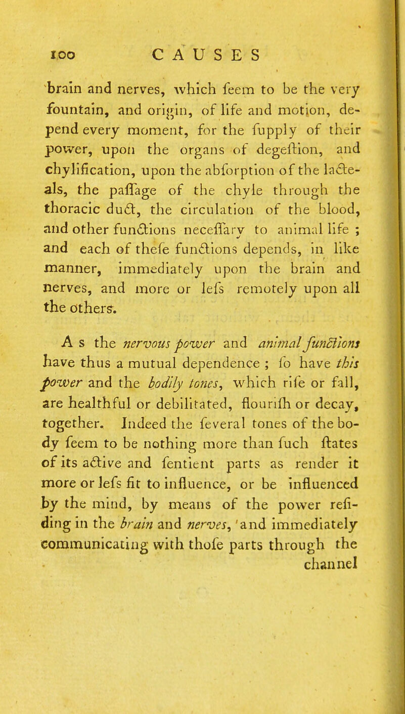brain and nerves, which feem to be the very fountain, and origin, of life and motion, de- pend every moment, for the fupply of their power, upon the organs of degeftion, and chylification, upon the abforption of the lacte- als, the paflage of the chyle through the thoracic duct, the circulation of the blood, and other functions neceflarv to animal life ; and each of thefe functions depends, in like manner, immediately upon the brain and nerves, and more or lefs remotely upon all the others. A s the nervous power and animal funSlions have thus a mutual dependence ; fo have this power and the bodily tones, which rife or fall, are healthful or debilitated, flourilh or decay, together. Indeed the feveral tones of the bo- dy feem to be nothing more than fuch ftates of its active and fentient parts as render it more or Jefs fit to influence, or be influenced by the mind, by means of the power resi- ding in the Brain and nerves, 'and immediately communicating with thofe parts through the channel