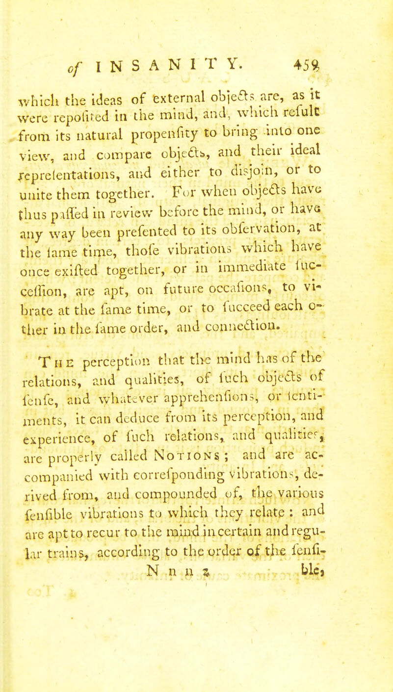 which the ideas of external obje&s are, as it were reported in the mind, and, which relulc from its natural propennty to bring into one view, and compare objeab, and their ideal feprelentations, and either to disjoin, or to unite them together. For when obje&s have thus patted in review before the mind, or have any way been prefented to its obfervation, at the lame time, thofe vibrations which have once exifted together, or in immediate hic- ceffion, are apt, on future occafions, to vi- brate at the lame time, or to fucceed each o~ tlier in the lame order, and connection. The perception that the mind has of the relations, and qualities, of iuch objects of ienfe, and whatever apprehenfions, or icnti- ments, it can deduce from its perception, and experience, of fuch relations, and qualities, are properly called Notions ; and are ac- companied with eorrefponding vibrations, de- rived from, and compounded of, the various fenfible vibrations to which they relate : and arc apt to recur to the mind in certain and regu- lar trains, according to the order of the ienfi- N n n z blej