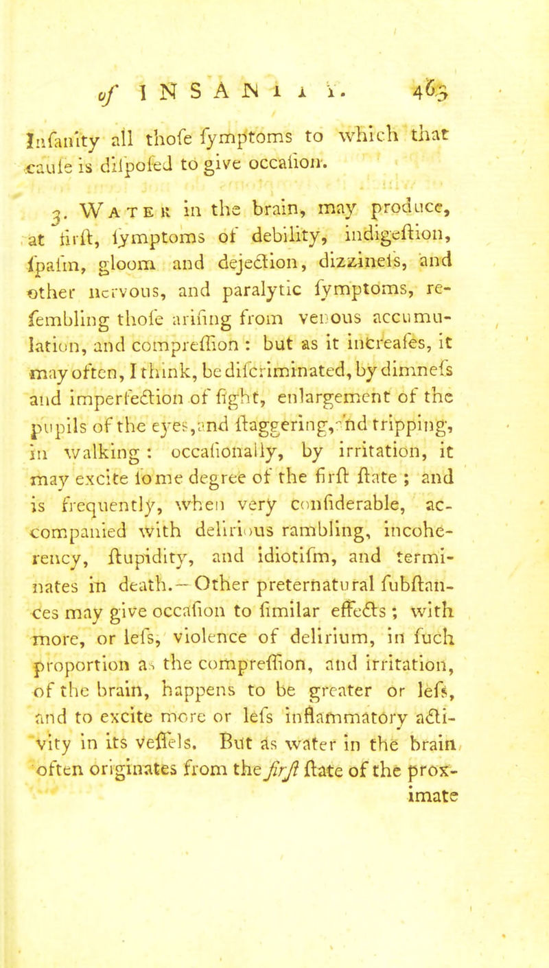 Inanity all thofe fymptoms to which that csulfe is dilpoied to give occaiion. 3. Water in the brain, may produce, at hrft, iymptoms of debility, indigeftion, Ipaim, gloom and dejection, dizstineis, and ether nervous, and paralytic fymptoms, re- fembling thole arihng from venous accumu- lation, and compreffion : but as it inCreafes, it may often, I think, be diic; iminated, by dimnefs and imperfection of fight, enlargement of the pupils of the eyes,i'nd ftaggeringv hd tripping, in walking : occafionaily, by irritation, it may excite iome degree of the fir ft ftate ; and is frequently, when very conhderable, ac- companied with delirious rambling, incohe- rency, ftupidity, and idiotifm, and termi- nates m death.—Other preternatural fubftan- ces may give occafion to fimilar effects; with more, or lefs, violence of delirium, in fuch proportion as the compreffion, and irritation, of the brain, happens to be greater or lefs, and to excite more or lefs inflammatory acti- vity in its veftels. But as water in the brain often originates from the firjl ftate of the prox- imate