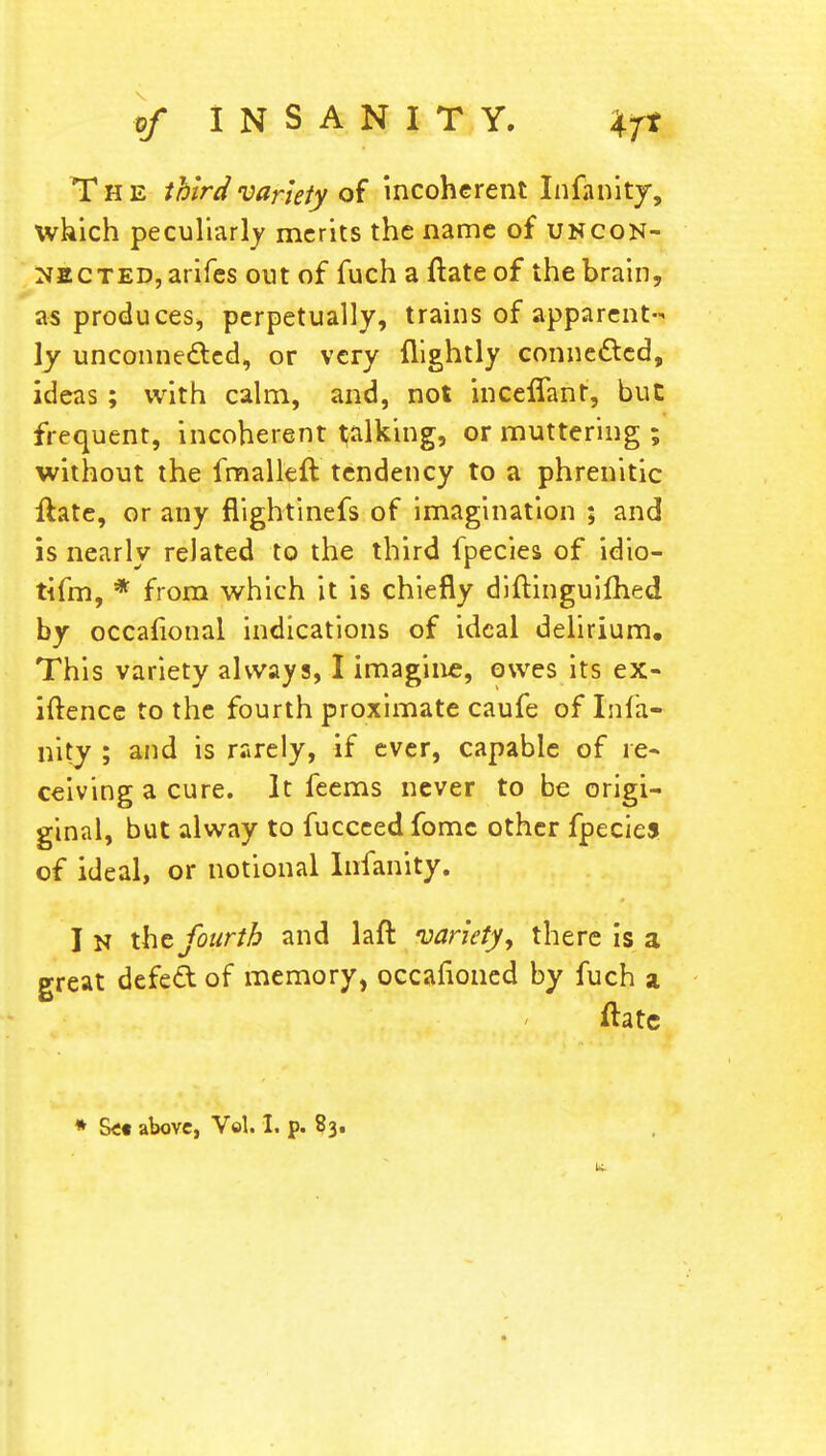 The third variety of incoherent Infanity, which peculiarly merits the name of uncon- nected, arifes out of fuchaftateof the brain, as produces, perpetually, trains of apparent- ly unconnected, or very flightly connected, ideas ; with calm, and, not inceffant, but frequent, incoherent talking, or muttering ; without the fmalleft tendency to a phrenitic ftate, or any flightinefs of imagination ; and is nearly related to the third fpecies of idio- tifm, * from which it is chiefly diftinguimed by occafional indications of ideal delirium. This variety always, I imagine, owes its ex- iftence to the fourth proximate caufe of Infa- ncy ; and is rarely, if ever, capable of re- ceiving a cure. It feems never to be origi- ginal, but alway to fucceed fomc other fpeciej of ideal, or notional Infanity. I n the fourth and laft variety, there is a great defect: of memory, occafioned by fuch a fate * Set above, Vol. I. p. 83. u.