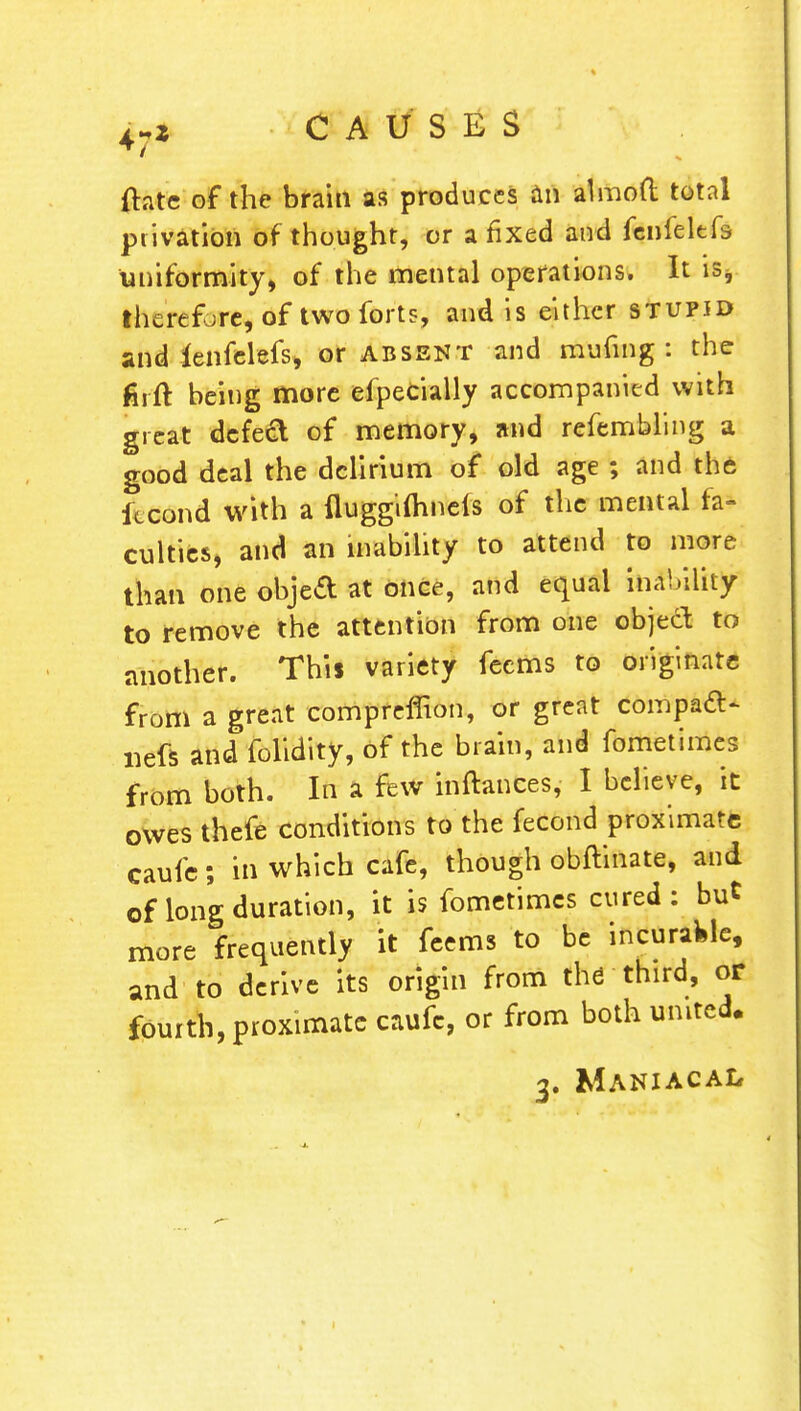 flatc of the brain as produces an almoft total privation of thought, or a fixed and fenfeltfs uniformity, of the mental operations. It is, therefore, of two forts, and is either stupid and lenfelefs, or absent and mufing : the firft being more efpecially accompanied with great defect of memory, and refembling a good deal the delirium of old age ; and the itcond with a fluggifhnels of the mental fa- culties, and an inability to attend to more than one objed at once, and equal nihility to remove the attention from one object to another. This variety feems to originate from a great compreffion, or great compact nefs and folidity, of the brain, and fometimes from both. In a few inftances, I believe, it owes thefe conditions to the fecond proximate caufe; in which cafe, though obftinate, and of long duration, it is fometimes cured: but more frequently it feems to be incurable, and to derive its origin from the third, or fourth, proximate caufc, or from both united. 3. Maniacal