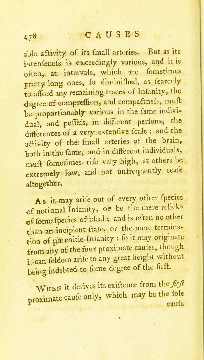 able activity of its fmall arteries. But as its iatcnfenefs is exceedingly various, and it is often,, at intervals, which are fometimes rretty long ones, fo diminiftied, as fcarcely to afford any remaining traces of lnfanity, the degree of comprefTion, and compa£tnek, muff be proportionably various in the fame indivi- dual, and poffefs, in different perfons, the differences of a very extenfive fcale : and the aftivity of the: fmall arteries of the brain, bath in-the fame, and in different individuals, muff fometimes rile very high, at others be extremely low, and not unfrequently ceafc altogether. As it may arife out of every other fpecies of notional lnfanity, of be the mere relicks of fome fpecies of ideal; and is often no other than an incipient ftate, or the mere termina- tion of phienitic Inlanity : fo it may originate from any of the four proximate caufes, though it can feldom arife to any great height without being indebted-to fome degree of the firft. When it derives its exiftence from thefrjl proximate caufe only, which maybe thefole