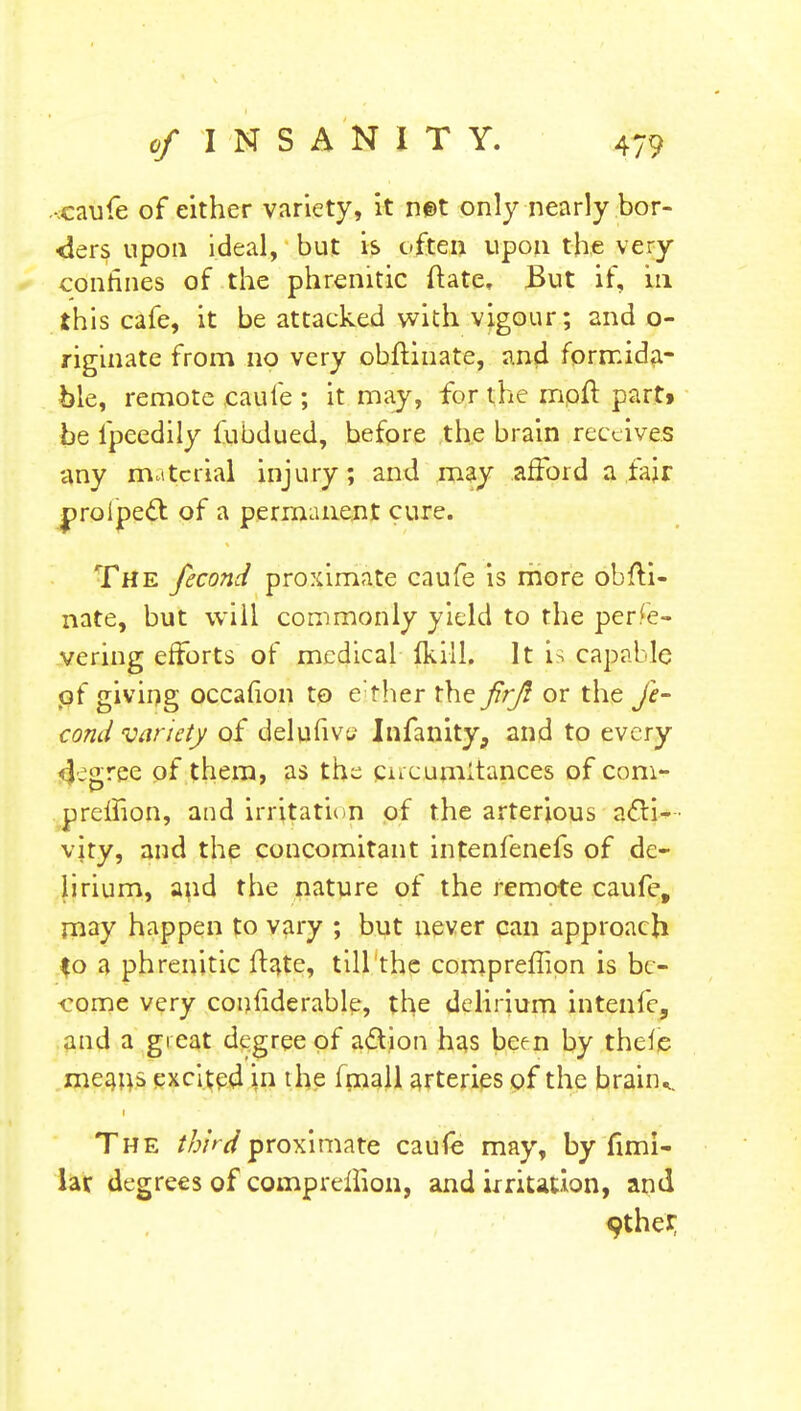 .-caufe of either variety, it net only nearly bor- ders upon ideal, but is often upon the very confines of the phrenitic ftate, But if, in this cafe, it be attacked with vigour; and o- riginate from no very obftinate, and formida- ble, remote caufe ; it may, for the mpft part» be fpeedily fubdued, before the brain receives any material injury; and may afford a fair proipeel: of a permanent cure. The fecond proximate caufe is more obfti- nate, but will commonly yield to the perfe- vering efforts of medical fkill. It is capable of giving occafion to e ther the firji or the fe- cond variety of delufivu Infanity, and to every <$egree of them, as the cjucumitances of com- preifion, and irritation of the arterjous acti- vity, and the concomitant infenfenefs of de- lirium, and the nature of the remote caufe, may happen to vary ; but never can approach $o a phrenitic ftate, till the compreilion is be- come very couhderable, the delirium intenfe, and a great degree of action has been by thefe means excited in the (mall arteries of the braiiK The thirdjiroximatfe caufe may, by fimi- lar degrees of compreilion, and irritation, and 9ther,