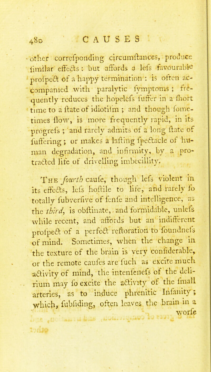 other correfponding circumftances, produce lim'ilar effecls : but affords a lefs favourable profpett of a happy termination : is often ac- companied with paralytic fymptoms ; fre- quently reduces the hopelcfs fuffer in a fhort time to a ftate of idiotiim ; and though fome- times flow, is more frequently rapid, in its progrefs ; and rarely admits of a long ftate of fufTering; or makes a lafting fpeftacle of hu- man degradation, and infirmity, by a pro- traded life of drivelling imbecillity. The fourth caufe, though lefs violent in its effe&s, lefs hoftile to life, and rarely To totally fubverfive of fenfe and intelligence, as the third, is obftinate,. and formidable, unlefs while recent, and affords but an indifferent prolpedl: of a perfect reftoration to foundnefs of mind. Sometimes, when the change in the texture of the brain is very confiderable, or the remote caufes are fuch as excite much adivity of mind, the intenfenefs of the deli- rium may fo excite the activity of the fmall arteries, as to induce phrenitic Infanity; which, fubfiding, often leaves the brain in a worfe