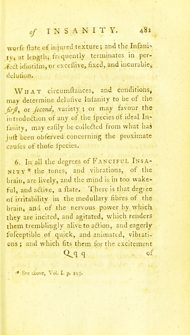 worfe ftate of injured texture; and the Infani* \\s at lengthj frequently terminates in per- feck idiotilm, or exceflive, fixed, and incurable, del u lion. What circumftariccs, and conditions, may determine delulive lnfanity to be of the firft% or Jecond, variety ; or may favour the introduction of any of the ipecies of ideal In- ianity, may ealily be collected from what has juft been obferved concerning the proximate caufes of thole fpecies. 6. In all the degrees of Fanciful Insa- nity* the tones, and vibrations, of the brain, are lively, and the mind is in too wake- ful, and a&ive, a ftate. ' There is that degree of irritability in the medullary fibres of the brain, add of the nervous power by which, they are incited, and agitated, which renders them tremblingly alive to action, and eagerly fufceptible of quick, and animated, vibrati- ons ; and which fits them for the excitement Q^q q of
