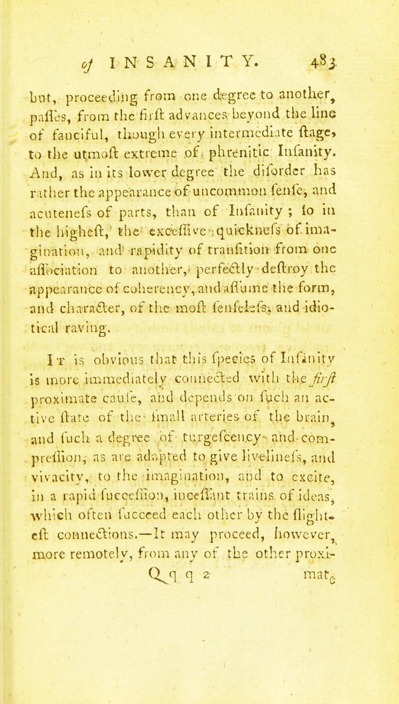 but, proceeding from one degree to another^ pafles, from the firft advances beyond the line of fanciful, though every intermediate ftage, to the utmbft extreme p£t phrenitic Infanity. And, as in its lower degree the diforder has rather the appearance of uncommon fenie, and acutenefs of-parts, than of Infanity ; lo in the big-heft, the exoeffive quicknefs of ima- gination, ancV rapidity of trahfition from one aflociation to another,- perfectlydeftroy the appearance of coherency, and afl'ume the form, and character, of the moft fenlelefs, and idio- tical raving. It is obvious that this fpecies of Infinity is more immediately connected with firjt proximate cauie, and depends on luch an ac- tive fUre of the- fmall arteries of the brain ■and fuch a degree of turgefcen.cy- and-com- preilion, as are adapted to give livelineis, and vivacity, to the imagination, and to excite, in a rapid fuccefiio:i, incefllmt trains of ideas, which often fucceed each other by the flight, eft connections.—It may proceed, however, more remotely, from any of the other proxi- Q^q q z mat*