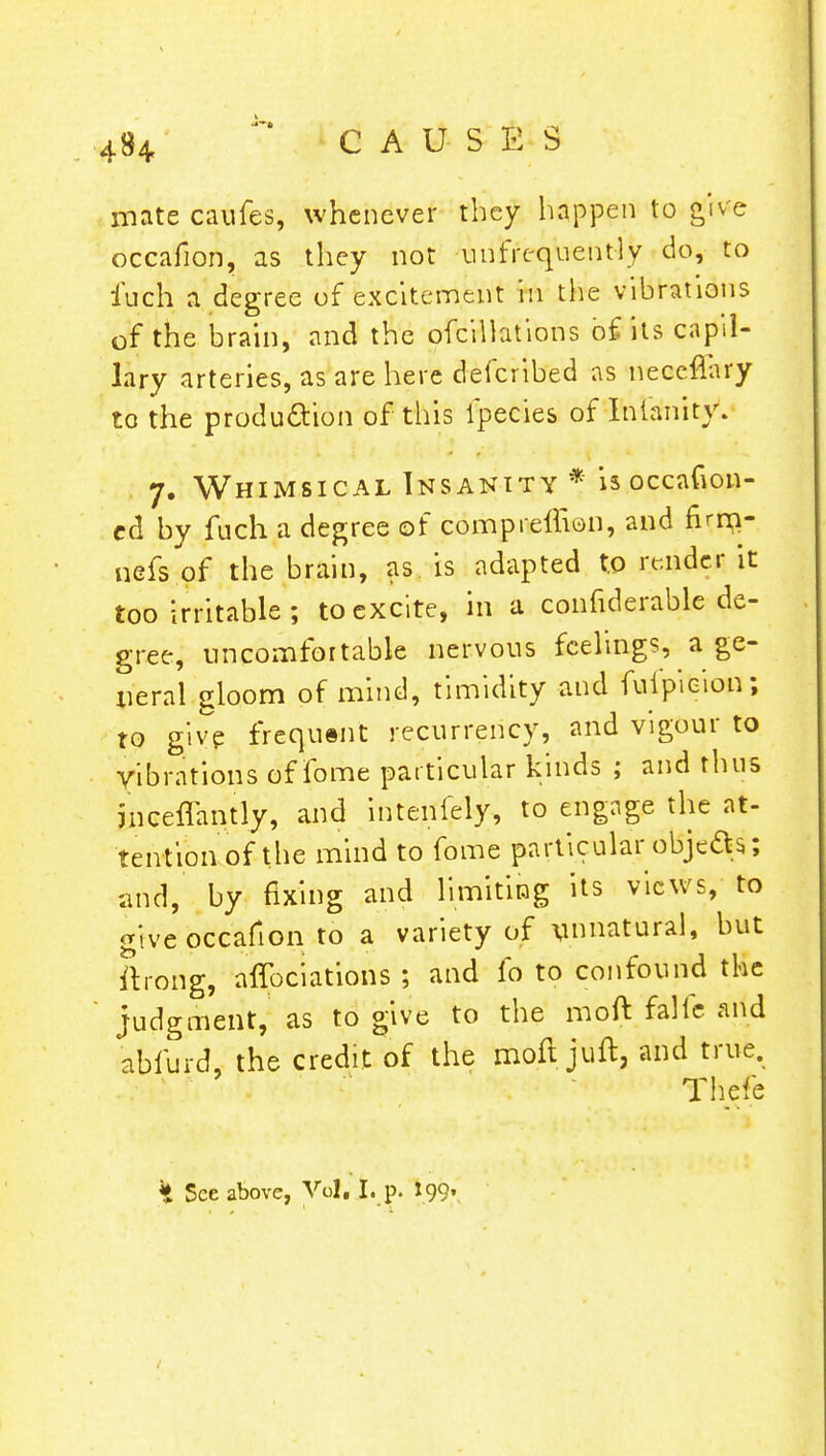 4U mate caufes, whenever they happen to give occafion, as they not ^infrequently do, to fuch a degree of excitement in the vibrations of the brain, and the ofcilhtions of its capil- lary arteries, as are here defcribed as neceflary to the production of this ipecies of Infanity. 7. Whimsical Insanity * is occadon- ed by fuch a degree of compreflion, and firnp- nefs of the brain, as. is adapted to render it too irritable ; to excite, in a confutable de- gree, uncomfortable nervous feelings, a ge- neral gloom of mind, timidity and fufpicion; to give frequent recurrency, and vigour to vibrations of fome particular kinds ; and thus jnceflantly, and intenfely, to engage the at- tention of the mind to fome particular obje&s; and, by fixing and limiting its views, to give occafion to a variety of \innatural, but ftrong, affociatioiis ; and fo to confound the judgment, as to give to the moft fallc and abfurd, the credit of the moft juft, and true. Thefe