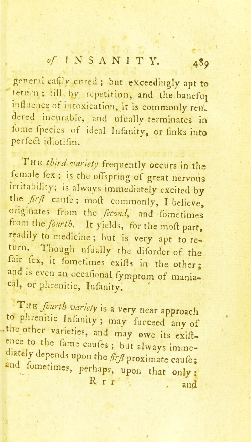 of I N S A N I T Y. 4$9 general eafilv cured ; but exceedingly apt to return ; till by repetition, and the banefuj influence of intoxication, it is commonly renC dered incurable, and ufually terminates in fome fpecies of ideal Infanity, or finks into perfect idiotifm. The third variety frequently occurs in the female fex ; is the offspring of great nervous irritability; is always immediately excited by the firjl caufe ; mod: commonly, I believe, originates from the fecbnd, and lbmetimes from the fourth. It yields, for the mart part, readily to medicine ; but is very ape to re- turn. Though ufually the diforder of the fair fex, it fometimes exifh in the other; and is even an occafional fymptom of mania- cal, or phrenitic, Infanity. The fourth variety is a very near approach to phrenitic Infanity ; may fucceed any of • the other varieties, and may owe its exig- ence to the fame caufes ; but always imme- tody depends upon the proximate caufe; *nd fometimes, perhaps, upou that only : R r * , and