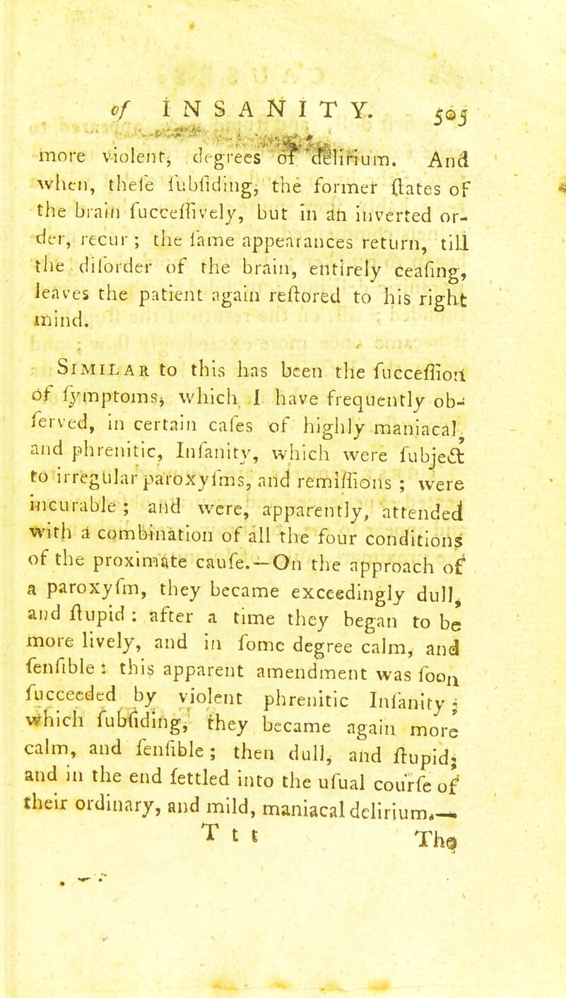 more violent, degrees of 'delirium. And when, thefe fubfiding, the former ftates of the brain fucceiftvely, but in ah inverted or- der, recur; the lame appearances return, till thediforder of the brain, entirelyceafing, leaves the patient again reftored to his right mind. j ' Similar to this has been the fucceffiori of fymptomsj which I have frequently ob- ferved, in certain cafes of highly maniacal and phrenitic, Infanitv, which were fubjett to irregular paroxyfms, and remlflions ; were incurable; and were, apparently, attended with a combination of all the four conditions of the proximate caufe.-On the approach of a paroxyfm, they became exceedingly dull, and flupid : after a time they began to be more lively, and in fomc degree calm, and fenfible : this apparent amendment was fooa fucceeded by violent phrenitic Infanity% which fubfiding, they became again more calm, and fenfible; then dull, and flupid; and in the end fettled into the ufual courfe of' their ordinary, and mild, maniacal delirium,— T 1 « Th$
