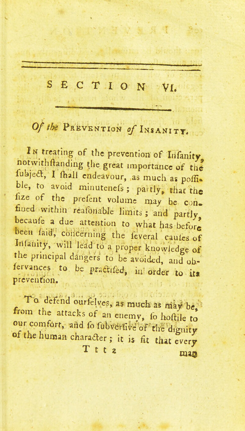 Of the Prevention of Insanity. In treating of the prevention of Irifanity notwithftanding the great importance of the lufejeft, I mall endeavour, as mucii as poflU ble, to avoid minutenefs; partly, that the fixe of the prefent volume may be con. fined within reafonable limits; and partly becaufe a due attention to what has before been laid, concerning the ieveral caules of Inanity, will lead to a proper knowledge of the prmcipal dangers to be avoided, and ob, fervances to be pratfiied, iu order to it* prevention. To defend ourfelvcs.'as.much, as may he from the attacks of an enemy, fo hortile to our comfort, add fo fubvcrHv/of the d,finity of the human character; it is fit that every Tt'i taao