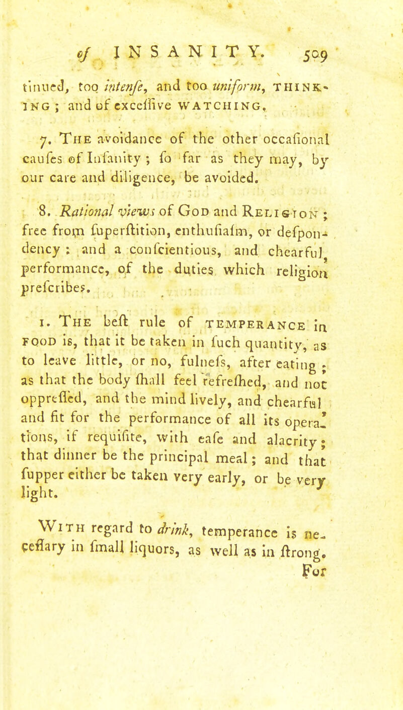 tinned, too hitenfe, and too uniform, think* 3NG ; and of exceirive watching, 7. The avoidance of the other occafional caufes of Infanity ; fo far as they may, by our care and diligence, be avoided. 8. Rational views of God and Relist on ; free from fuperftition, enthufiafin, or defpon- dency : and a conscientious, and chearfuj performance, of the dudes which religion prefcribe?. 1. The beft rule of temperance in fqod is, that it be taken in fuch quantity, as to leave little, or no, fulnefs, after eating ; as that the body mall feel Yefreflied, and not opprefled, and the mind lively, and chearfial and fit for the performance of all its opera- tions, if requifite, with eafe and alacrity; that dinner be the principal meal; and that fupper either be taken very early, or be very- light. With regard to drink, temperance is ne- ceflary in fmaU liquors, as well as in ftrong. For