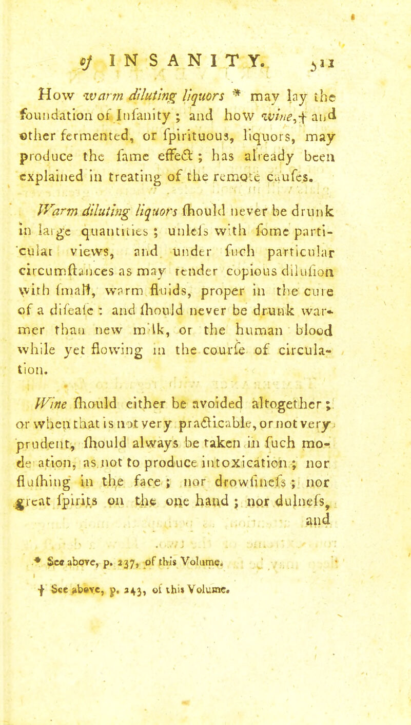 How -warm diluting liquors * may lay ihe foundation or In faulty ; and how w/^,-[aiicl ether fermented, or fpirituous, liquors, may produce the fame effect ; has already been explained in treating of the rerixKt Caufes. Warm diluting liquors fhould never be drunk in laige quantities ; uhl&fs with fome parti- cular views, and under fuch particular circumftauces as may render copious dilution with imalt, warm fluids, proper in the cure of a difeaie : and (hould never be drunk war* mer than new mlk, or the human blood while yet flowing in the courfe of circula- tion. Wine mould either be avoided altogether; or when that is not very practicable, or not very- prudent, fhould always be taken in fuch mo- de ation, as not to produce intoxication ; nor flulhing in the face ; nor drowtinefs ; nor great fpirits on the one hand ; nor dulnefs, and * Sec aboTC, p. 237, of this Volume.