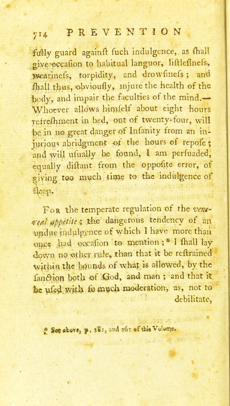 fully guard again ft fuch indulgence, as mall oive-eccafion to habitual languor, liftlefinefs* r r jwearinefs, torpidity, and drowlmeis ; and /hall thus, obvioufly, injure the health of the body, and impair the faculties of the mind.— Whoever allows himielf about eight hours refrefhment in bed, out of twenty-four, will be in no great danger of Infanity from an in- jurious abridgment of the hours of repofes and will ufually be found, I am perfuaded, equally diftant from the oppofite error, of giving too much time to the indulgence of For the temperate regulation of the vent' vcrd appetite •; th.e dangerous tendency of an undwe indulgence of which 1 have more than once had oocaiion to mention ;* I fhall lay clown no-other rule, than that it be reftrained within the l$ui)4s of whap is allowed, by the iancrion both -of \Qod, a«d man ; and that it be ufe4,y/jij& & moderation, as, not to debilitate, ■ , ■ . •