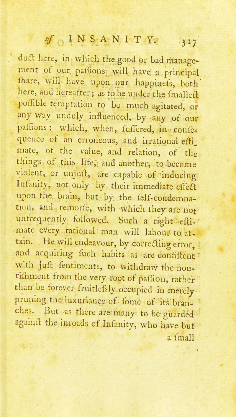 duel: here, in - which the good or bad manage- ment of our. paffions will have; .a principal ihare, will have upon our happineis, both' here, and hereafter; as to be under the fmalleft poflible temptation to be much agitated, or anyway unduly influenced, by any of our paffions : which, when, fuffered, in eonie- quence of an erroneous, and irrational efti. mate, of the value, and relation, of the things of this life, and another, to become violent, or unjuft, are capable of inducing Inianity, not only by their immediate effect upon the brain, but by the felf-condemna- tion, and remorfe, with which they are not unfrcquently followed. Such a right -efti- mate eVery rational man will labour to. at, tain. He will endeavour, by correcting error I and acquiring fuch habits as are confident ' with juffc fentiments, to withdraw the nou- rilhment from the very root of paffion, rather than be forever fruitlefVly occupied in merely -pruning the luxuriance of . fome of its bran- : ches. But as there are many to be guarded againft the inroads of Infanity, who have but a fmall