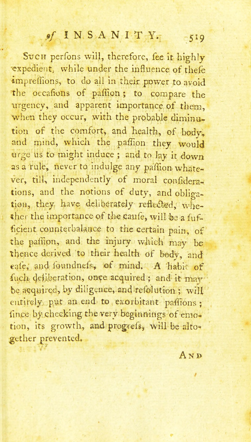 Such perfons will, therefore, fee it highly ■expedient, while under the influence of thefe impreffions, to do all in their power to avoid the occafions of paffion; to compare the urgency, and apparent importance of them, when they occur, with the probable diminu- tion of the comfort, and health, of body, and mind, which the paffion they would urge us to might induce ; and to lay it down as a rule, never to indulge any paffion whate- ver, tiil> independently of moral confidera- tions, and the notions of duty, and obliga- tion, they have deliberately reflected, whe- ther the importance of the caufe, will be a fuf- ficient counterbalance to the certain pain, of the paffion, and the injury which may be thence derived to their health of body, and cafe, and faundnefp., of mind. A habir of -fuch deliberation, once acquired ; and it may be acquired, by diligence,.and refolution ; will entirely put an end to exorbitant paffions ; lince by checking the very beginnings'of emo- tion, its growth, and progrefs, will be alto* gether prevented. And /