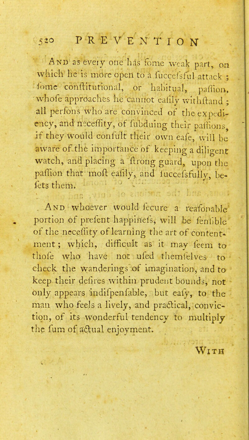 And as eveiy one has feme weak part, on which he is more open to a fijccefsfu'l attack ; fomc constitutional, or hahitual, paffioa, whofe approaches he cannot eaiily withftand ; all perfons who are convinced of the expedi- ency, and neceflity, of fubduing their pafeons if they would confult their own eafe, will be aware of the importance of keeping a diligent watch, and placing a firong guard, upon the paffion that moft eafily, and luccefsfully, be- fets them. . And whoever would fecure a reafonable portion of prefent happinefs, will be fenbble of the neceffity of learning the art of content- ment ; which, difficult as it may feem to thofe who have not ufed themfelves to check the wanderings of imagination, and to keep their defires within prudent bounds, not only appears indifpenfable, but eafy, to the man who feels a lively, and practical, convic- tion, of its wonderful tendency to multiply the fum of actual enjoyment. With