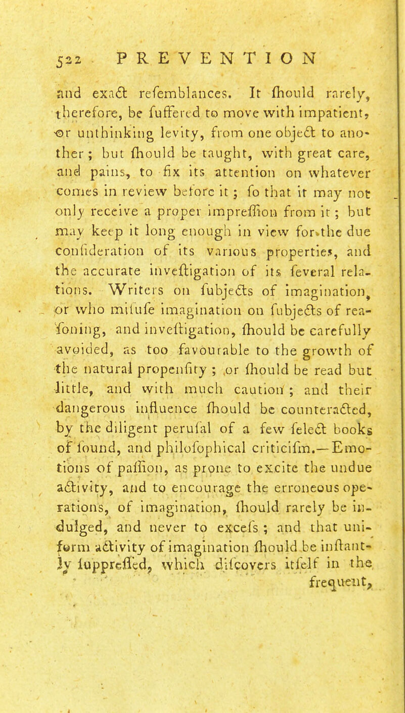 and exact refemblances. It mould rarely, therefore, be fuffered to move with impatient, ■or unthinking levity, from one object to ano- ther; but mould be taught, with great care, and pains., to fix its attention on whatever comes in review before it; fo that it may not only receive a proper impreffion from it; but may keep it long enough in view forwthe due consideration of its various properties, and the accurate invefligation of its feveral rela- tions. Writers on fubjects of imagination, or who milufe imagination on fubjects of rea- soning, and invefligation, mould be carefully avoided, as too favourable to the growth of the natural propenhty ; ,or mould be read but little, and with much caution ; and their dangerous influence mould be counteracted, by the diligent perufal of a few felect books of lound, and philofophical criticifm.— Emo- tions of paffion, as prone to excite the undue activity, and to encourage the erroneous ope- rations, of imagination, mould rarely be in- dulged, and never to excels ; and that uni- form activity of imagination mould be inflant- Jv iupprefTedj which dUcovcrs itfelf in the frequent,
