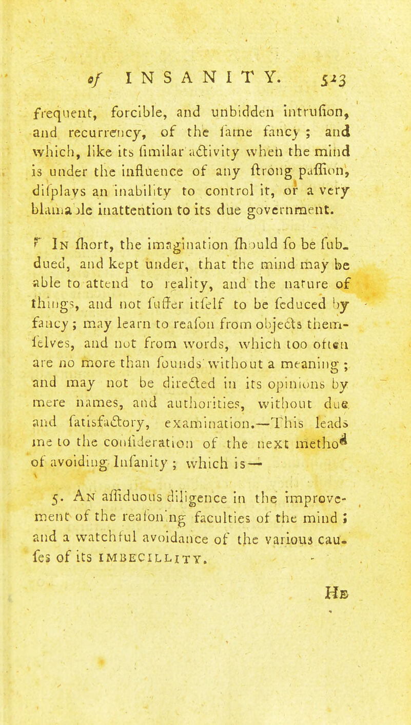 •/ INSANITY. frequent, forcible, and unbidden intruuon, and recurrency, of the lame fancy ; and which, like its fimilar activity when the mind is under the influence of any flrong paffion, di(plays an inability to control it, or a very blaliiabJc inattention to its due government. F In fhort, the imagination mould fo be fub. dueci, and kept under, that the mind may be able to attend to reality, and the nature of things, and not fuffer itfelf to be fcduced by- fancy ; may learn to re a foil from objects thein- ielves, and not from words, which too otten are no more than founds without a meaning ; and may not be dire&ed in its opinions by mere names, and authorities, without due. and fatisfactory, examination.—This leads me to the conlideration of the next method of avoiding lnfanity ; which is — 5. An amduous diligence in the improve- ment of the reafon'ng faculties of the mind ; and a watchful avoidance of the various cau. feS Of its IMBECILHTY. Hb