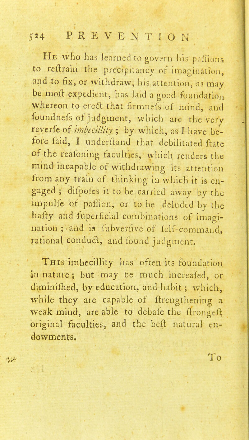 He who has learned ro govern his paffions to reftrain the precipitancy of imagination, and to fix, or withdraw, his attention, as may be moft expedient, haf. laid a good foundation whereon to erecl: that firmnefs of mind, and foundnefs of judgment, which are the very reverfe of Imbecillity ; by which, as I have be- fore faid, I underftand that debilitated ftate of the reafoning faculties, which renders the mind incapable of withdiawing its attention from any train of thinking in which it is en- gaged ; difpofes it to be carried away by the impulfe of pafiion, or to be deluded by the hafty and iuperficial combinations of imagi- nation; and is iubverhve of lelf-commaud, rational conduct, and found judgment. This imbecillity has often its foundation in nature; but may be much increafed, or dtminifhed, by education, and habit ; which, while they are capable of ftrengthening a weak mind, are able to debafe the ftrongcffc original faculties, and the beft natural en- dowments. To