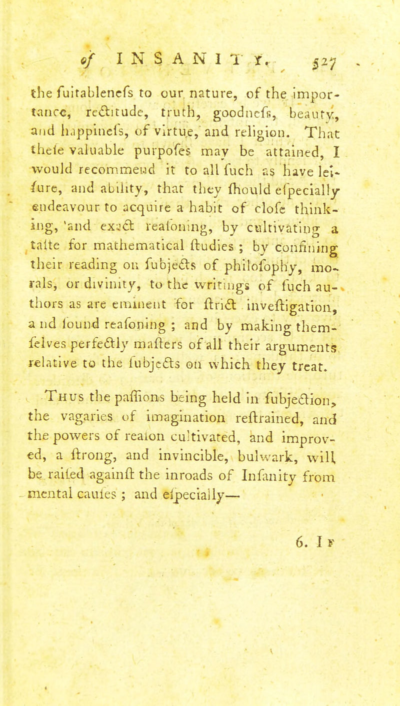 of I N S A N 1 T x . the fuirablencfs to our nature, of the impor- tance, rectitude, truth, goodnefs, beauty, and happincls, of virtue, and religion. That theie valuable purpofes may be attained, I would recommend it to all fuch as have lei- sure, and ability, that they mould efpecially endeavour to acquire a habit of clofe think- ing, 'and exacT: realbning, by cultivating a taitc for mathematical ftudies ; by confining their reading on fubjefts of philofophy, mo- rals, or divinity, to the writings of fuch au- thors as are eminent for Ariel inveftigation, a nd found reafoning ; and by making them- lelves perfectly matters of all their arguments relative to the fubjefts on which they treat. Thus the paffions being held in fubje&ion, the vagaries of imagination retrained, and the powers of reaion cultivated, and improv- ed, a ftrong, and invincible, bulwark, will, be railed againft the inroads of Infanity from mental cauies ; and eipeciaily—