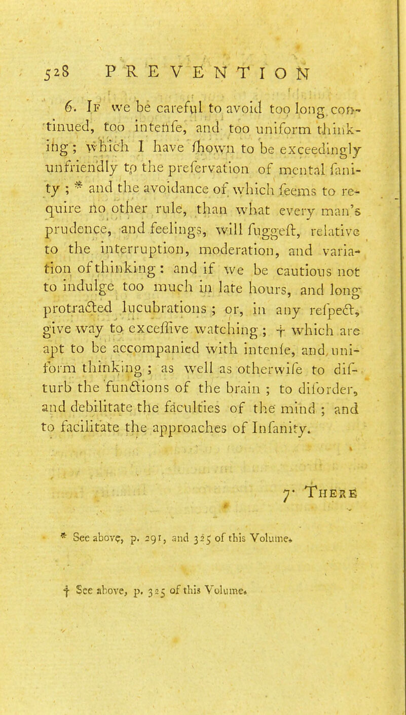 6. If we be careful to avoid too long, con- tinued, too inteilfe, and too uniform think- ing; which I have fhown to be exceedingly unfriendly tp the prefervation of mental fani- ty ; * and the avoidance or which feems to re- quire no other rule, than what every man's prudence, and feelings, will fuggeft, relative to the interruption, moderation, and varia- tion of thinking: and if we be cautious not to indulge too much in late hours, and lonsr protracted lucubrations ; or, in any refpecl, give way to exceffive watching ; -j~ which are apt to be accompanied with intenle, and uni- form thinking ; as well as othervvife to dif- turb the funclions of the brain ; to diibrder, and debilitate the faculties of the mind ; and to facilitate the approaches of Infanity. y Ther£ '4< ...... ''•;<..•;.' ' >',', f Z.\ \h. •. f; i,» ffl* ( J ' * See above, p. 291, and 325 of this Volume* f See above, p. 325 of this Volume.
