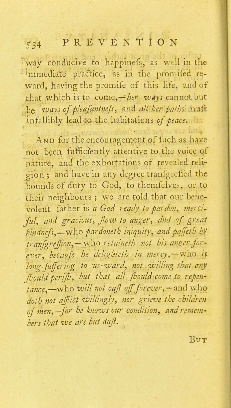 way conducive to happinefs, as well in the immediate practice, as in the pmmifeq re- ward, having the promife of this life, and of that which is to come,—her ways cannot but be ways of pleafantnejs, and all' her pathsmuil infallibly lead to the habitations of peace. And for the encouragement of fuch as have not been fufficiently attentive to the voice of nature, and the exhortations of revealed reli- gion ; and have in any degree tranigrefied the hounds of duty to God, to themfelve^, or to their neighbours ; we are told that our bene- volent father is a God ready to pardon, mere/, ful, and gracious, flow to anger, and of great kindnefs,—who pardoneth iniquity, and pajjeth by tranfgrfjjion,— \v\io retaineth not his anger.for- ever, hecauje he deligktcth in mercy,—who is- 'long-fuffering to us-ward, not willing that any fouldperifj, but that all fhould-comc to repen- tance,—who will not cajl offforever,—and who doth not ajflicl willingly, nor grieve the children of men,—for be knows our co?idition, and remem- bers that we are but dufl. But