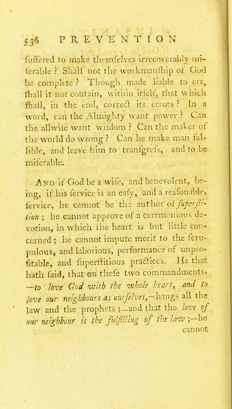ftiffered to make tlKmfelves irrecoverably mi- serable ? Shall not the workman (hip of God be complete? Though made .liable to err, mall it not contain, within itfelt, that which fhall, in the end, correct its errors r In a word, can the Almighty want power ? Can the allwile want wildom ? Can the maker of the world do wrong ? Can he make man fal- lible, and leave him to ' tranfgrefs, and to be miferable. And If God be a wife, and benevolent, be- ing, if his fervice is an eafy, and a reafonable. fervice,he cannot be the a:ut'hor of Jufcrft- Uon ; he cannot approve of a ceremonious de- votion, in which the heart is but little con- cerned ; he cannot impute merit to the fcru- pulous, and laborious, performance of unpro- fitable, and fuperftitious pra&ices. He that hath faid, that on fhefe two commandments, —to love God with the whole hart, and to love our neighbours as Gwfehest->h™gs all the law and the prophets ;-and that the love of our neighbour is the fulfilling of the law ;-he cannot