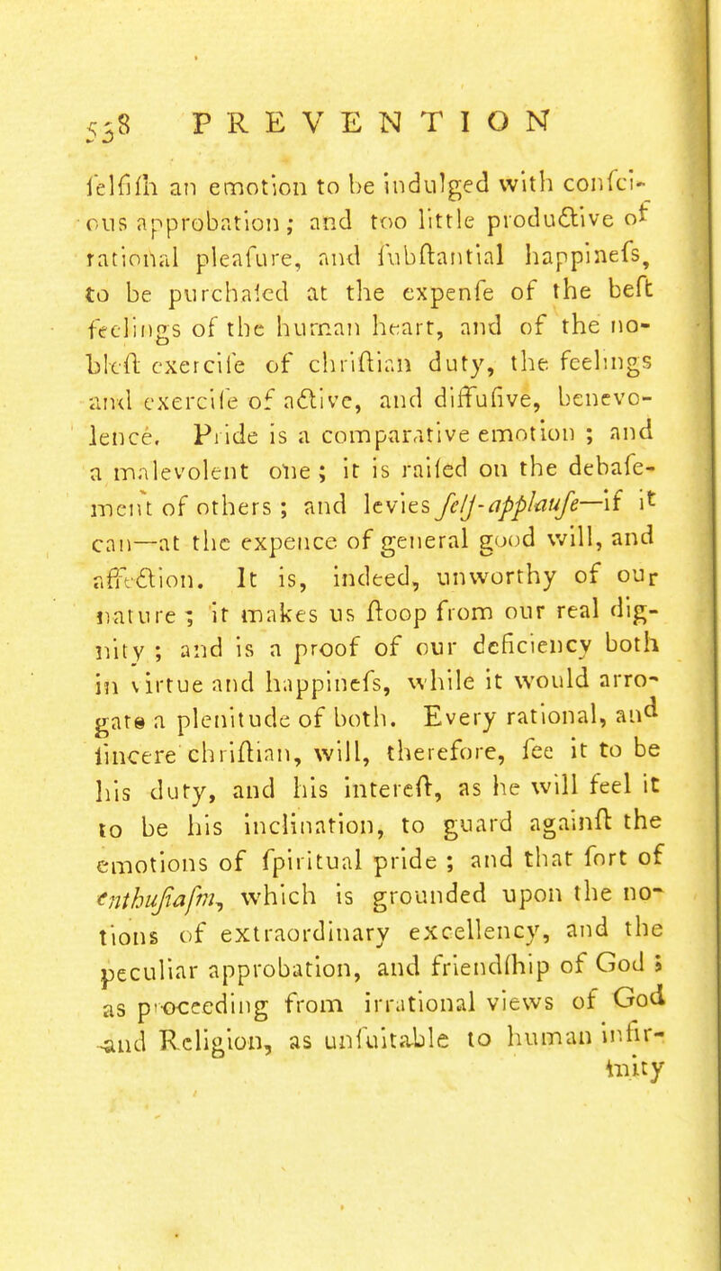 felfifll an emotion to be indulged with confci* ous approbation; and too little productive ot rat jona 1 pleafure, and fubftantial happinefs, to be purchased at the expenfe of the beft feelings of the human heart, and of the no- li left cxercife of chriftian duty, the feelings and cxercife of active, and diffufive, benevo- lence. Pi ide is a comparative emotion ; and a malevolent olie ; it is railed on the debafe- ment of others; and levies felj-applaufe—\i it can—at the expence of general good will, and afTtcYion. It is, indeed, unworthy of our nature ; it makes us Hoop from our real dig- nity ; and is a proof of our deficiency both in virtue and happinefs, while it would arro- gate a plenitude of both. Every rational, an^ iincere chiiftian, will, therefore, fee it to be his duty, and his intereft, as he will feel it to be his inclination, to guard againft the emotions of fpiritual pride ; and that fort of tnthufiafm, which is grounded upon the no- tions of extraordinary excellency, and the peculiar approbation, and friendlhip of God > as proceeding from irrational views of God ■4111 d Religion, as unfuitable to human infir- hnty