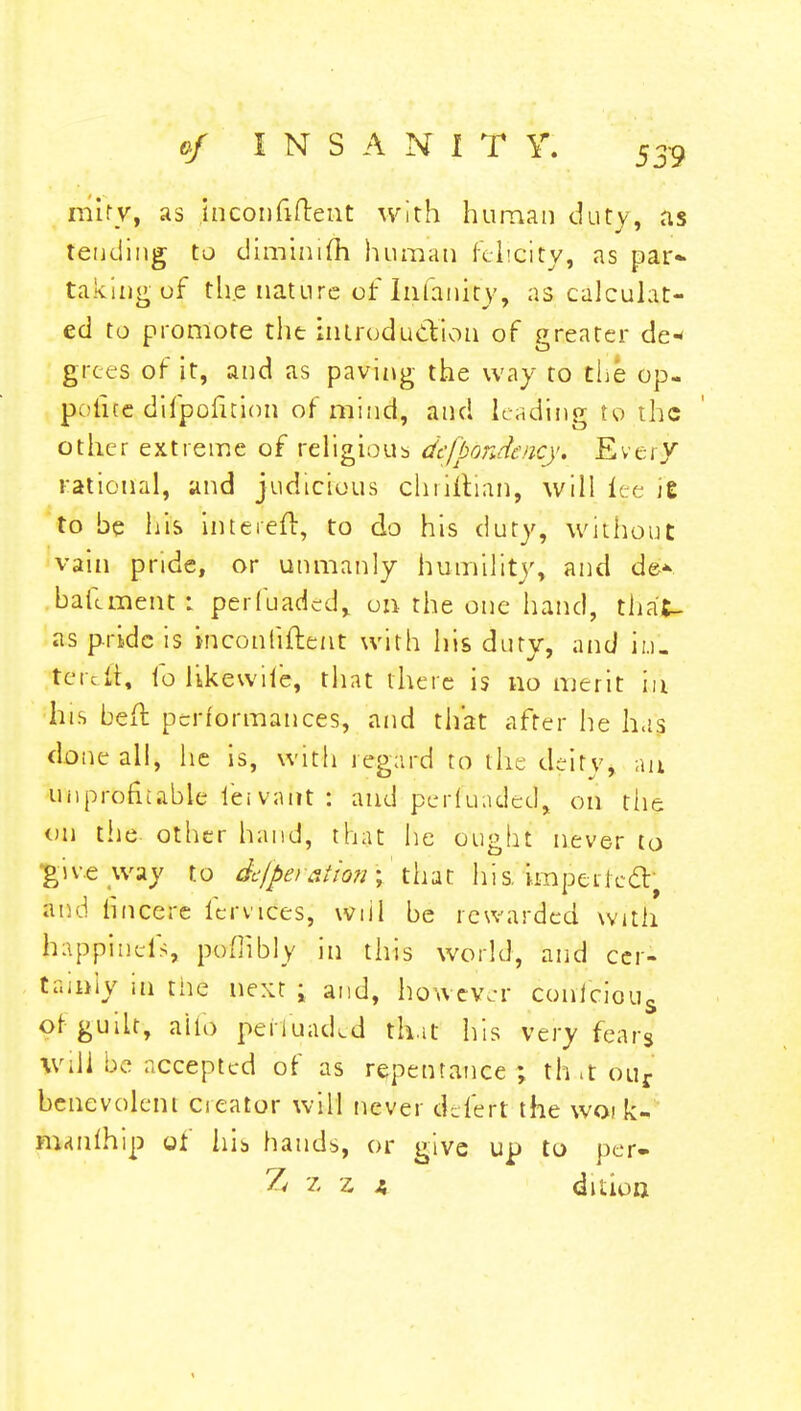 mirv, as inconfiftent with human duty, as tending to diminish human felicity, as par- taking uf tli.e nature of Infanity, as calculat- ed to promote the introduction of greater de* grees of it, and as paving the way to the op- police difpofuion of mind, and leading to the other extreme of religious defpandency. Every rational, and judicious chri&an, will tee It to be his intereft, to do his duty, without vain pride, or unmanly humility, and de* bailment: perfuaded, on the one hand, that- as pride is inconliftent with his duty, and in', teicit, io likewile, that there is no merit in his befh performances, and that after he has done all, he is, with regard to the deity, an unprofitable lei vant : and peduaded, on the on the other hand, that he ought never to 'give way to dcfpe>sUon\ that his. impeLiccT and fincere fcrvices, will be rewarded with happinds, poffibly in this world, and cer- tainly in the next ; and, however conicious of guilt, alio penuad.d that his very fears Will be accepted of as repentance ; th .t our benevolent creator will never deleft the woi k- manlhip of his hands, or give up to per- Z z z a dition