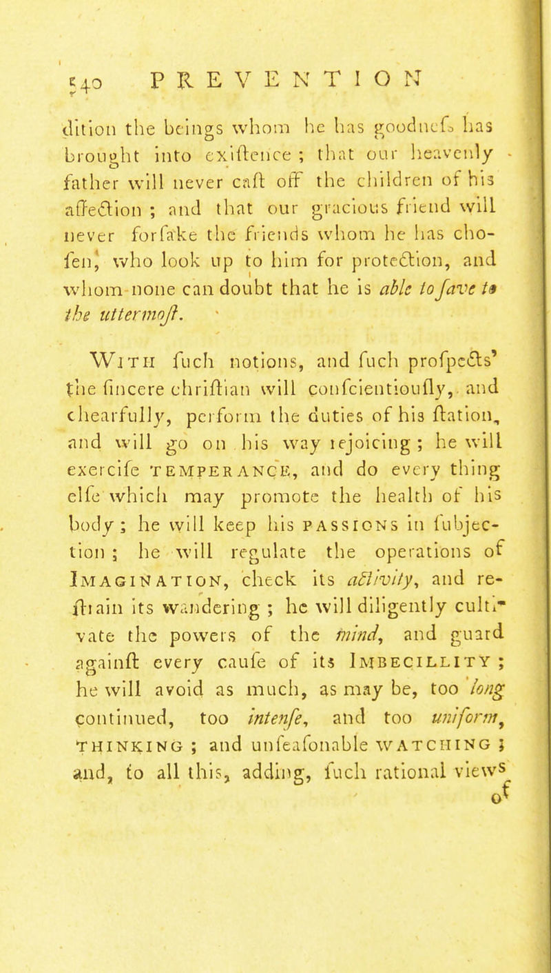 (litlon the beings whom he has goodnefo has brou&ht into exiftence ; that our heavenly father will never eaft off the children of his affection ; and that our gracious friend will never forfake the friends whom he lias cho- fen, who look up to him for protection, and whom-none can doubt that he is able tofave t§ the uttermoft. With fuch notions, and fuch profpc&s' the fincere chriflian will confeientioufly,. and chearfully, perform the duties of his ftation, and will go on his way lejoicing ; he will exercife temperance, and do every thing elfe which may promote the health of his body; he will keep his passions in fubjac- tio ji ; he will regulate the operations of Imagination, check its activity, and re- ftiain its wandering ; he will diligently cultr yate the powers of the mind, and guard againft every caufe of its Imbecillity ; he will avoid as much, as may be, too long continued, too intenfe, and too uniform, Thinking ; and unfeafonable watching j and, to all this, adding, fuch rational view5