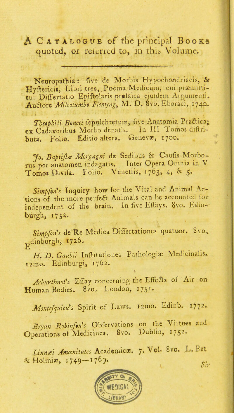 A Catalogue of the principal Books quoted, or rercned to, in thio Volume. Neuropatbia : five de Morbis Hypochondriacis, & Hy^ericis, Libri tres,. Poema Medicum, cui praemiiii- tui Differtatio Epiftolavis prclaica ejuidem Argumeuti. AuSorc Milcolumbs Flcmyng, M. D. 8vo. Eboraci, 1740. Tbetpbili Bsncti fcpulchrctum, five Anatomia Pra&ica; ex Cadaveiibus Morbo dcnatis. Jn III Tomos diftri- buta. Folio. Editio altera. Genevae, 1700. Jo. Baptijla? Morgagm de Scdibus & Caufis Mnrbo- rus per anatomen mdagalis. Inter Opera Omnia in V Tomos Divifa. Folio. Venetiis, 1763, 4, & 5. Simpfcn's Inquiry how for the Vital and Animal Ac- tions of the more perfeft Animals can be accounted for independent of the brain, in five Eflays. 8vo. Edin- burgh, 1752. Stmpfon's de Re Mediea Differtationcs quatuor. Svo^ dinburgh, 1726, E H. D. Gaubii Inftitutioncs Pathologias Mcdicinalis* i2mo. Edinburgh 1762. ArbuYthnofs Efiay concerning the Effects of Air on Human Bodies. 8vo.. London, 1751. Montefquleus Spirit of Laws. 121110. Edinb. 1772. Bryan Rohinfin's Obfervations on the Virtww and Operations of Medicines. 8vo. Dublin, 1752. Linnarl Amccnhata Academic*. 7. Vol. 8vo. L. Bat «\ Holmia:, 1749—1769. e-