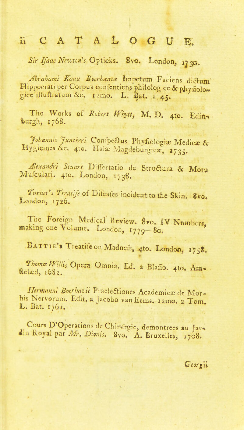 ii CATALOGUE. Sir Ifaac Newton's Opticks. 8vo. London, if 30. Abraham! Kami Beerhiiavt Irapctum Faciens di&um EJippocrati per Corpus confentiens philologice 5c pjiyiiolo* oicc illuftratum he. 121110. L. Bat. 1 45. The Works of Robert ffbyt^ M. D. 4to. Ediii- lurgh, 1768. Jobannis Junckerl Confpe&us Phvfiologije Medicffi & Hygieines he. 410. Haise Magdeburgicse, 1735. Alexandrt Stuart Diffcrtatio de Struclura & Motu Mufculari. 4to. London, 1738. Turners Trcatlfe of Difeafcs incident to the Skin. 8vo. Loudon, 1726. The Foreign Medical Review, tvo. IV Nmnbers, making one Volume. London, 1770-80. Battie'. T.eatifeonMadncfs, 4to. London, i7iS. fteSriSf's °pera °mnia*Ed*a Biafi°* 4t°-Am- Hermann] Boerbavii Praele&iones Academics de Mor- his Nervorum. Edit, a Jacobo van Eems. 121110. 2 Tom. L. Bat. 1761. Cours D'Operations do Chirtfrgiej demontrees au Jar* 4m Royal par Mr. Dionis. 8vo.' A. Bruxelles, i7b8. CeorgW