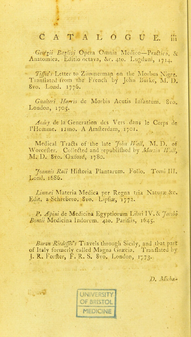 C A T A L O G U E. !fi Gcorgll Bag/hi Opera Omnia Medico—Praclir.i, & Anatomica. Editio octava, &c. 410. Lugd;uni, 1714. YlJfoCs Letter to Zimmerman en the Morbus Nigff. 7'ianjlated from ihe French by John Buikc, M. IX 8-vo. Load. 1776. Guahcri Harris de Morbis Acutis Infantum. 8vo. London, 1705. Ancky de la Generation cks Vers dans le Corps de l'Hcmme. 12mo. A Amilerdam, 1701. Medical Tracts of the late John Watt, M. D. of Worcefter. Collected and republifhed by Mar.tln //'.,. ', M. D. 8vo. Oxford, 1780. Joannls Rail Hiftoria Plantarum. Folio. Tomi III. Lond. 1686. Linnal Materia Medica per Regna t,ria Naturae 5cc. Edit, a Schrebero. 8vo. Lipfia:, 1772. P. AJplnl de Medicina Egyptiorum Libri IV. & JaccH Bontii Medicina Indorum. 4to. Pariiiis, 1645. Baron Ricdejprs Travels through Sicily; and that part of Italy formerly called Magna Graeifcia. Tranflatcd I J. R, Forfter, F. R. S. 8vo. London, 1773. D. Mth& UNIVERSITY OF BRISTOL MEDICINE