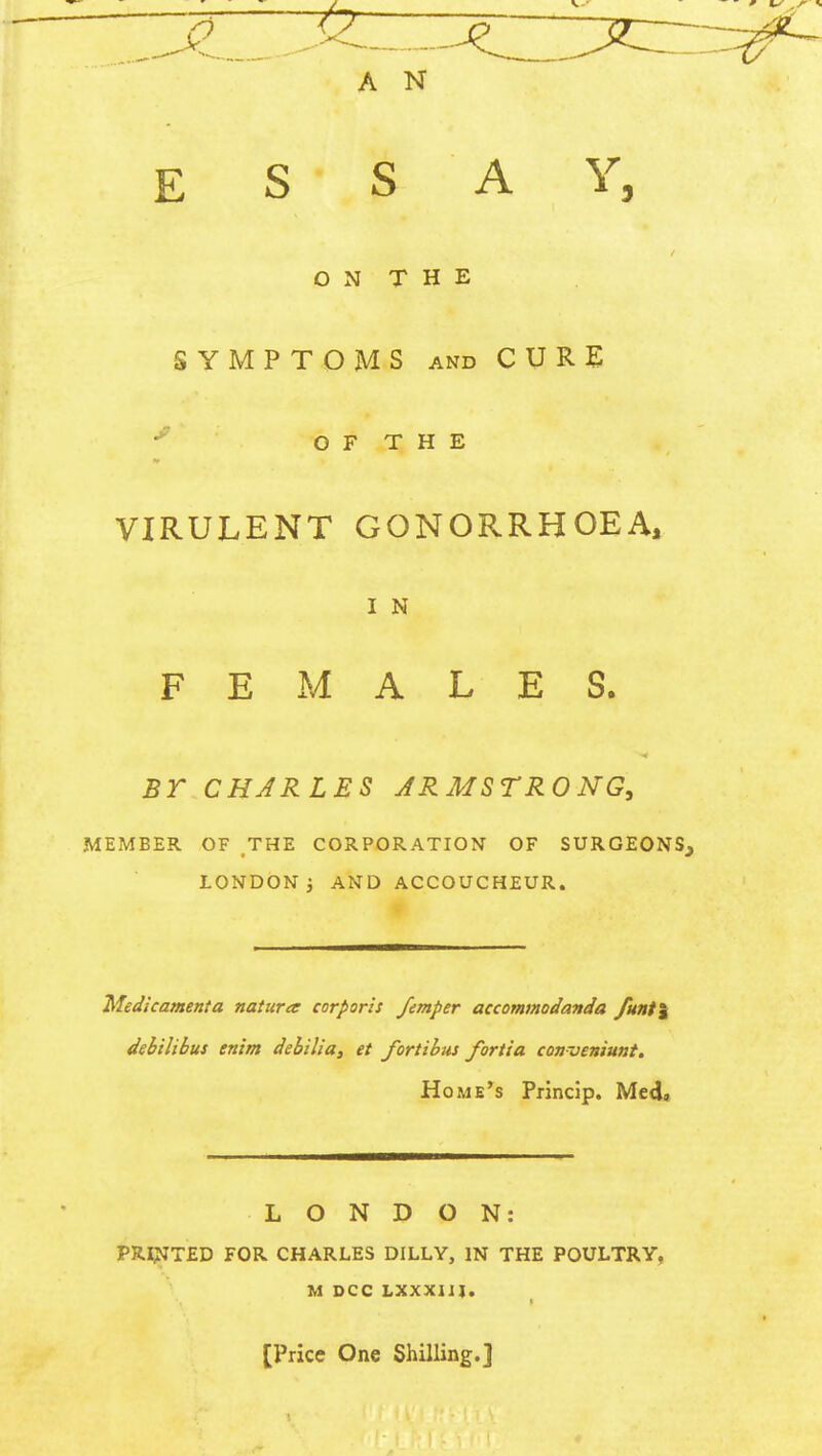 ESSAY, ON THE SYMPTOMS and CURE OF THE VIRULENT GONORRHOEA, I N FEMALES. BT CHARLES ARMSTRONG, MEMBER OF THE CORPORATION OF SURGEONS, LONDON 5 AND ACCOUCHEUR. Medicament a natures corporis femper accommodanda funt\ debilibus enim debilia, et fortibus fortia conveniunt. Home's Princip. Med» LONDON: PRINTED FOR CHARLES DILLY, IN THE POULTRY, M DCC LXXX1JI. [Price One Shilling.]