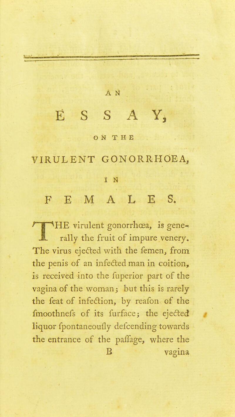 ESSAY, O N T H E VIRULENT GONORRHOEA, I M FEMALES. ' | ^HE virulent gonorrhoea, is gene^ A rally the fruit of impure venery. The virus ejected with the femen, from the penis of an infected man in coition, is received into the fuperior part of the vagina of the woman j but this is rarely the feat of infection, by reafon of the fmoothnefs of its furface; the ejected liquor fpontaneoufly defcending towards the entrance of the palfage, where the B vagina