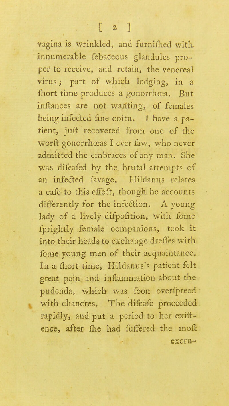 vagina is wrinkled, and furnifhed with, innumerable febaceous glandules pro- per to receive, and retain, the venereal virus; part of which lodging, in a fhort time produces a gonorrhoea. But inftances are not wariting, of females being infected fine coitu. I have a pa- tient, jufl recovered from one of the worft gonorrhoeas I ever faw, who never admitted the embraces of any man. She was difeafed by the brutal attempts of an infected favage. Hildanus relates a cafe to this effect, though he accounts differently for the infection. A young lady of a lively difpofition, with fome fprightly female companions, took it into their heads to exchange dreffes with fome young men of their acquaintance. In a mort time, Hildanus's patient felt great pain and inflammation about the pudenda, which was foon overfpread with chancres. The difeafe proceeded rapidly, and put a period to her exift- ence, after me had fuffered the moft excru-