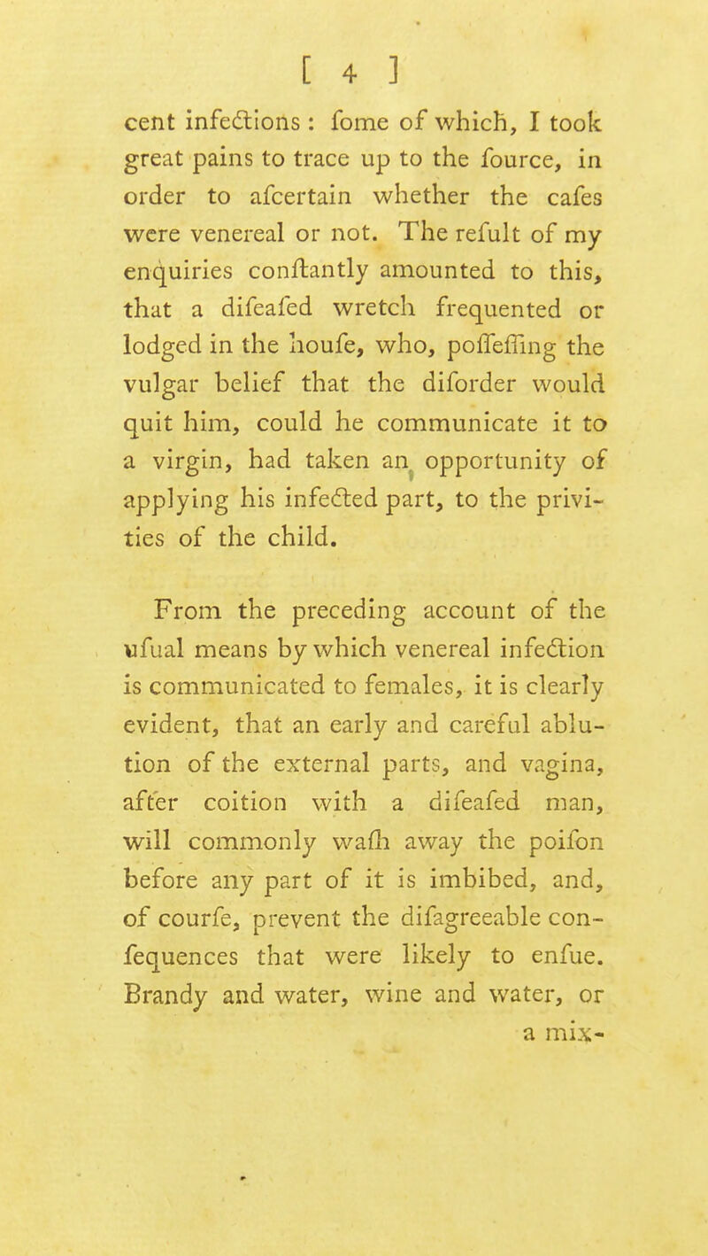 cent infections: fome of which, I took great pains to trace up to the fource, in order to afcertain whether the cafes were venereal or not. The refult of my enquiries conftantly amounted to this, that a difeafed wretch frequented or lodged in the houfe, who, poffeffing the vulgar belief that the diforder would quit him, could he communicate it to a virgin, had taken an opportunity of applying his infected part, to the privi- ties of the child. From the preceding account of the ufual means by which venereal infection is communicated to females, it is clearly evident, that an early and careful ablu- tion of the external parts, and vagina, after coition with a difeafed man, will commonly warn away the poifon before any part of it is imbibed, and, of courfe, prevent the difagreeable con- fequences that were likely to enfue. Brandy and water, wine and water, or a mix-