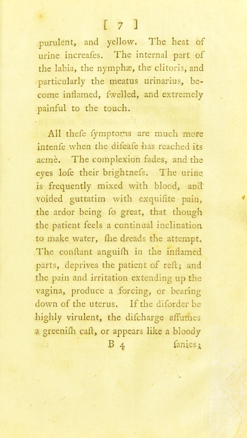 purulent, and yellow. The heat of urine increafes. The internal part of the labia, the nymphse, the' clitoris, and particularly the meatus urinarius, be- come inflamed, fwelled, and extremely painful to the touch. All thefe fymptoms are much mere intenfe when the difeafe has reached its acme. The complexion fades, and the eyes lofe their brightnefs. The urine is frequently mixed with blood, and: voided guttatim with exquifite pain, the ardor being fo great, that though the patient feels a continual inclination to make water, me dreads the attempt. The conftant anguifh in the inflamed parts, deprives the patient of reft; and the pain and irritation extending up the vagina, produce a forcing, or bearing down of the uterus. If the diforder be highly virulent, the difcharge affu&es a greenifh call, or appears like a bloody B 4. ianiesi