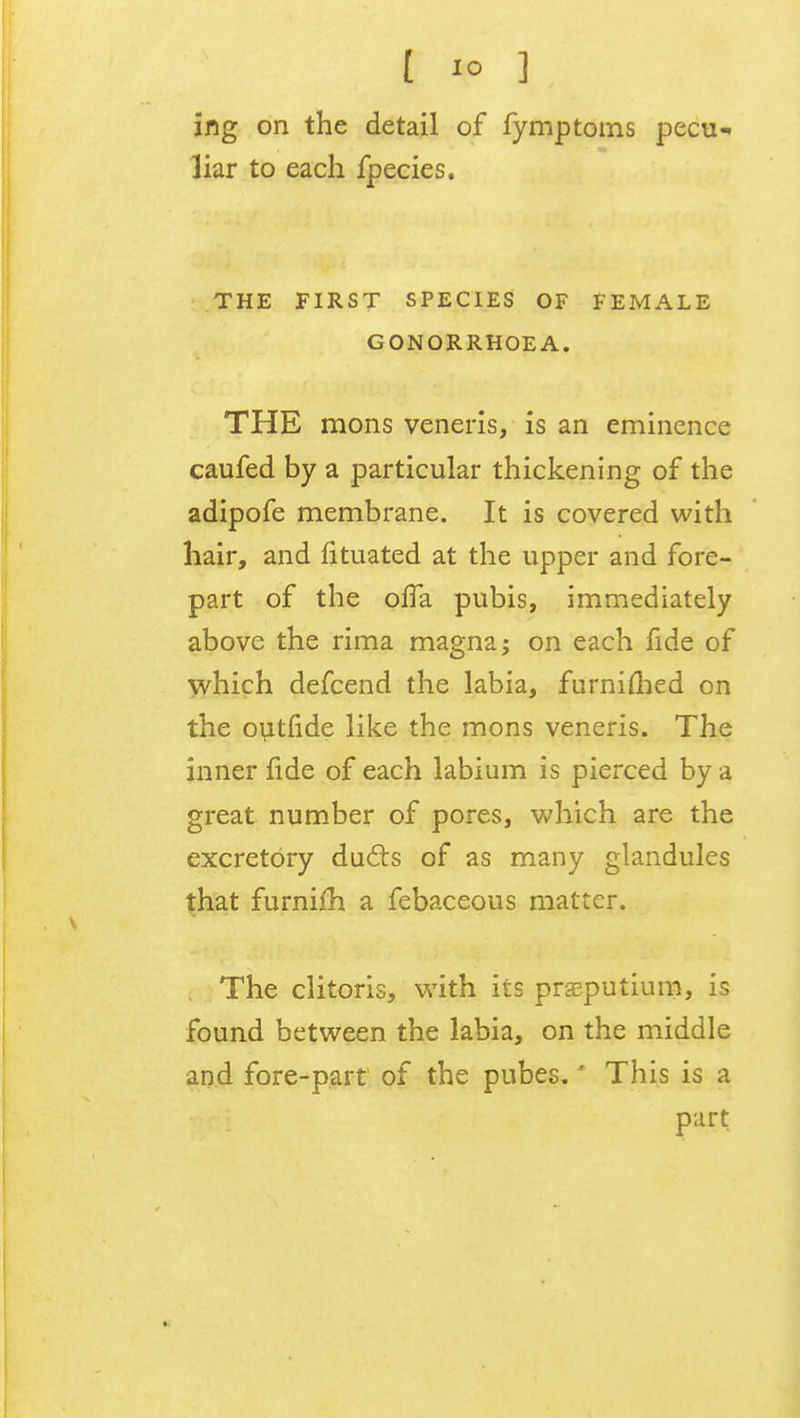 ing on the detail of fymptoms pecu- liar to each fpecies. THE FIRST SPECIES OF FEMALE GONORRHOEA. THE mons veneris, is an eminence caufed by a particular thickening of the adipofe membrane. It is covered with hair, and fituated at the upper and fore- part of the olTa pubis, immediately above the rima magna; on each fide of which defcend the labia, furnifhed on the outfide like the mons veneris. The inner fide of each labium is pierced by a great number of pores, which are the excretory duels of as many glandules that furnifh a febaceous matter. The clitoris, with its prsputium, is found between the labia, on the middle and fore-part of the pubes.' This is a part