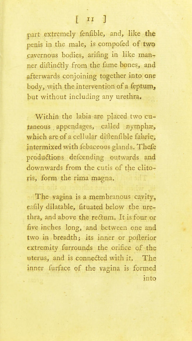 part extremely fenfible, and, like the penis in the male, is compofed of two cavernous bodies, arifing in like man- ner diftinctly from the fame bones, and afterwards conjoining together into one body, with the intervention of a feptum, but without including any urethra. Within the labia are placed two cu- taneous appendages, called nymphs, which are of a cellular difrenfible fabric, intermixed with febaceous glands. Thefe productions defcending outwards and downwards from the cutis of the clito- ris, form the rima magna. The vagina is a membranous cavity, pafily dilatable, fituated below the ure- thra, and above the rectum. It is four or five inches long, and between one and two in breadth; its inner or pofterior extremity furrounds the orifice of the uterus, and is connected with it. The inner furface of the vagina is formed into