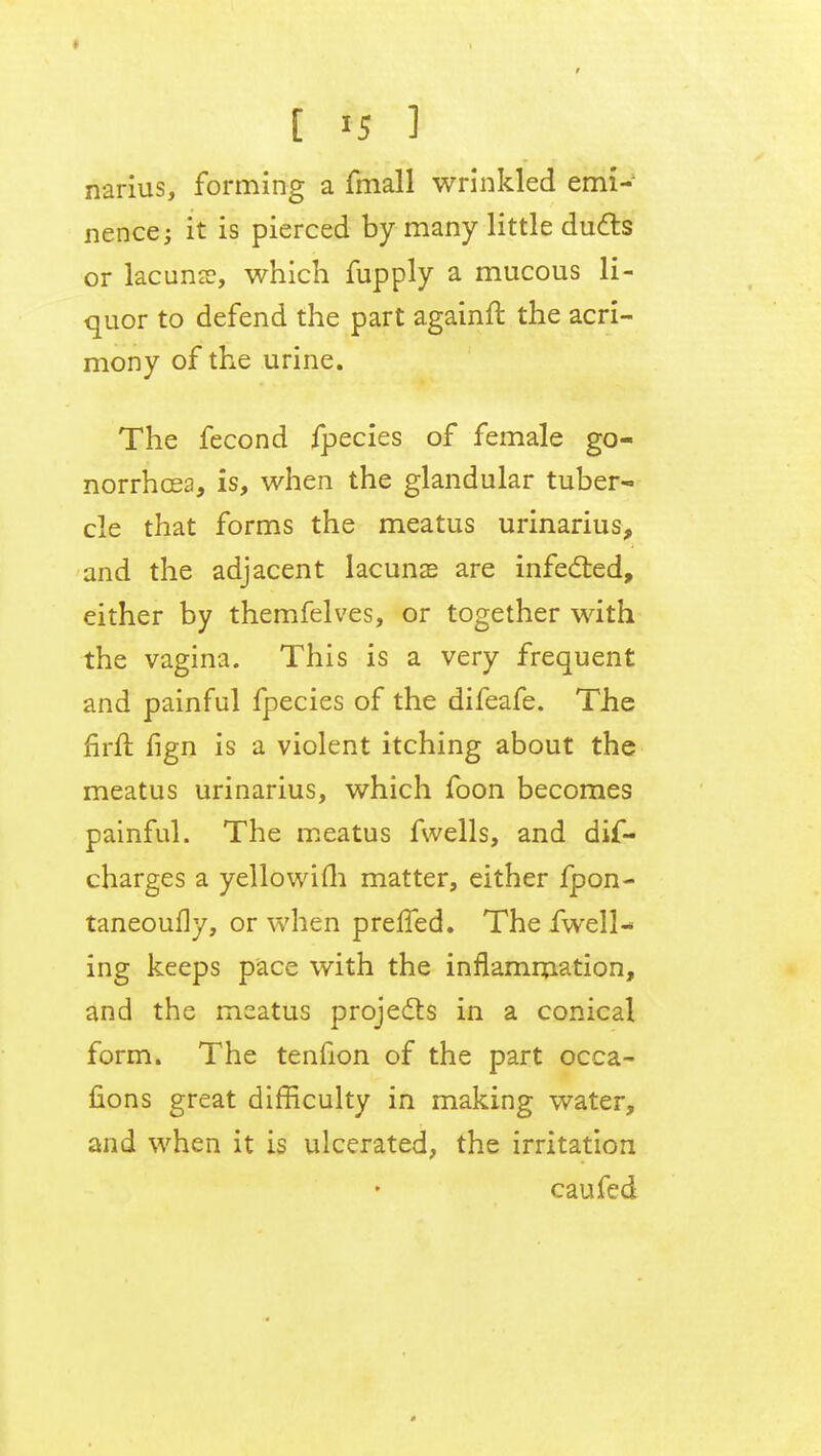 narius, forming a fmall wrinkled emi- nence ; it is pierced by many little duels or lacuna?, which fupply a mucous li- quor to defend the part againft the acri- mony of the urine. The fecond fpecies of female go- norrhoea, is, when the glandular tuber- cle that forms the meatus urinarius, and the adjacent lacunas are infected, either by themfelves, or together with the vagina. This is a very frequent and painful fpecies of the difeafe. The firft fign is a violent itching about the meatus urinarius, which foon becomes painful. The meatus fwells, and dif- charges a yellowim matter, either fpon- taneoufly, or when preffed. The fwell-* ing keeps pace with the inflammation, and the meatus projects in a conical form. The tenfion of the part occa- fions great difficulty in making water, and when it is ulcerated, the irritation cau fed