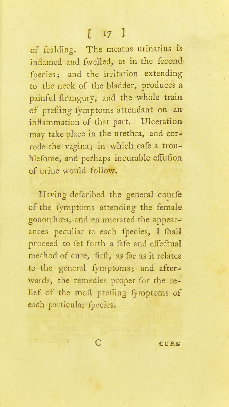 [ *7 1 of fcalding. The meatus urinarius is inflamed and Avelled, as in the fecond fpecies; and the irritation extending to the neck of the bladder, produces a painful ftrangury^ and the whole train of preffing fymptoms attendant on an inflammation of that part. Ulceration may take place in the urethra, and cor- rode the vagina; in which cafe a trou- blefome, and perhaps incurable effuiion of urine would follow. Having defcribed the general courfe of the fymptoms attending the female gonorrhoea, and enumerated the appear- ances peculiar to each fpecies, I mall proceed to fet forth a fafe and effectual me-lhod of cure, firir, as far as it relates to the general fymptoms; and after- wards, the remedies proper for the re- lief of the moft preffing fymptoms of each particular fpecies. C CURS