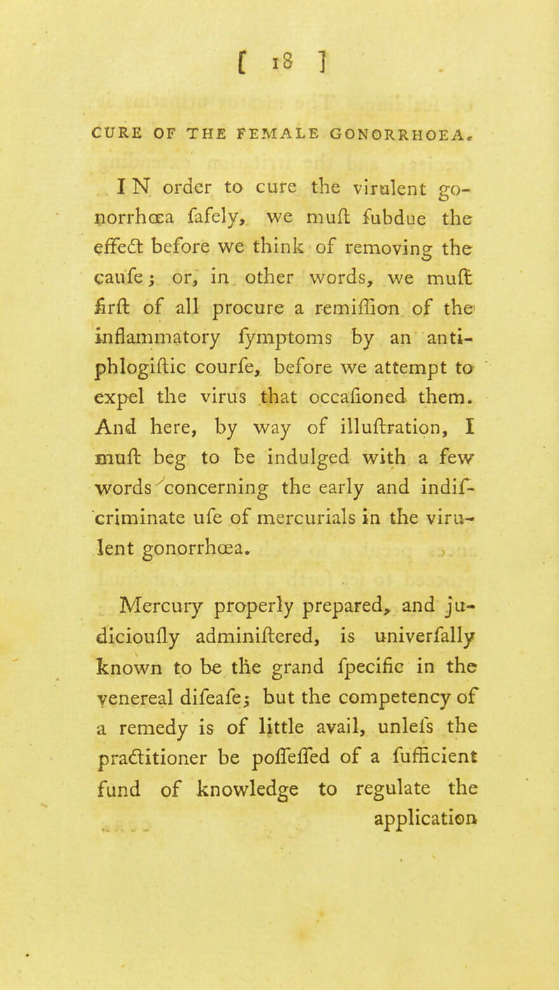 CURE OF THE FEMALE GONORRHOEA* I N order to cure the virulent go- norrhoea fafely, we mufl fubdue the effect before we think of removing the caufe; or, in other words, we muft firft of all procure a remiffion of the inflammatory fymptoms by an anti- phlogiftic courfe, before we attempt to expel the virus that occasioned them. And here, by way of illuftration, I mufl beg to be indulged with a few words ^concerning the early and indis- criminate ufe of mercurials in the viru- lent gonorrhoea. Mercury properly prepared, and ju- dicioufly administered, is univerfally known to be the grand fpecific in the venereal difeafej but the competency of a remedy is of little avail, unlefs the practitioner be poffeffed of a fufficient fund of knowledge to regulate the application