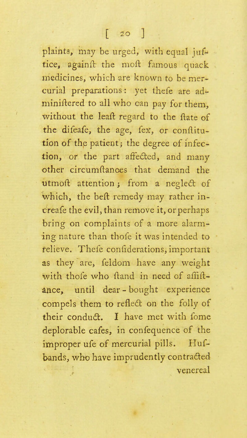 plaints, may be urged, with equal ju& tice, againft the moft famous quack medicines, which are known to be mer- curial preparations : yet thefe are ad- miniftered to all who can pay for them, without the lean: regard to the ftate of the difeafe, the age, fex, or conflitu- tion of the patient; the degree of infec- tion, or the part affected, and many other circumftances that demand the utmoft attention $ from a neglect of which, the belt remedy may rather in- creafe the evil, than remove it, or perhaps bring on complaints of a more alarm- ing nature than thofe it was intended to relieve. Thefe considerations, important as they are, feldom have any weight with thofe who ftand in need of affirm- ance, until dear-bought experience compels them to reflect on the folly of their conduct. I have met with fome deplorable cafes, in confequence of the improper ufe of mercurial pills. Huf- bands, who have imprudently contracted venereal