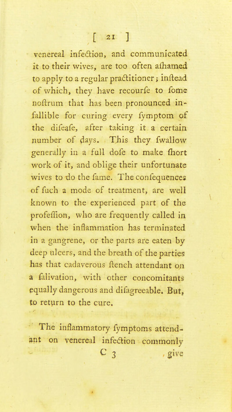 venereal infection, and communicated it to their wives, are too often afhamed to apply to a regular practitioner; inftead of which, they have recourfe to fome noftrum that has been pronounced in- fallible for curing every fymptom of the difeafe, after taking it a certain number of flays. This they fwallow generally in a full dofe to make fhort work of it, and oblige their unfortunate wives to do the fame. The confequences of fuch a mode of treatment, are well known to the experienced part of the profeffion, who are frequently called in when the inflammation has terminated in a gangrene, or the parts are eaten by deep ulcers, and the breath of the parties has that cadaverous ftench attendant on a ftlivation, with other concomitants equally dangerous and difagreeable. But, to return to the cure. The inflammatory fymptoms attend- ant on venereal infection commonly C 3 give