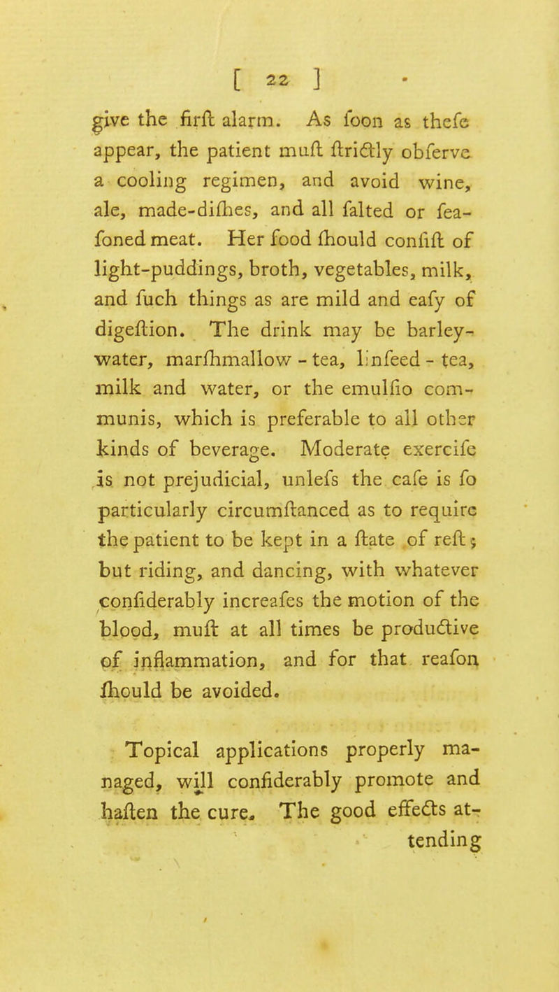 give the firft alarm. As ioon as thefe appear, the patient muft ftrictly obferve a cooling regimen, and avoid wine, ale, made-dimes, and all falted or fea- fonedmeat. Her food mould connft of light-puddings, broth, vegetables, milk, and fuch things as are mild and eafy of digeflion. The drink may be barley- water, marfhmallow - tea, linfeed - tea, milk and water, or the emullio com- munis, which is preferable to ail other kinds of beverage. Moderate exercife as not prejudicial, unlefs the cafe is fo particularly circumftanced as to require the patient to be kept in a ftate of reft 5 but riding, and dancing, with whatever conflderably increafes the motion of the blood, muft at all times be productive of inflammation, and for that reafon mould be avoided. Topical applications properly ma- naged, will confiderably promote and haften the cure. The good effects at- tending