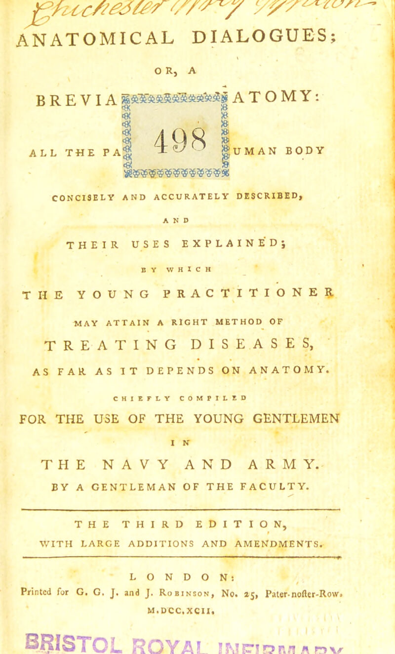 ANATOMICAL DIALOGUES; O R, A B R E V IA ATOMY: ^ /B <« » '« , • » <9! ;ei » »UMAN BODY ALL T«E PA^ ^ CONCISELY AND ACCURATELY DESCRIBED, AND THEIR USES EXPLAINEDj BY WHICH THE YOUNG PRACTITIONER. \ MAY ATTAIN A RIGHT METHOD OF TREATING DISEASES, AS FAR AS IT DEPENDS ON ANATOMY. CHIEFLY COMPILED FOR THE USE OF THE YOUNG GENTLEMEN I N THE NAVY AND ARMY. BY A GENTLEMAN OF THE FACULTY. THE THIRD EDITION, t WITH LARGE ADDITIONS AND AMENDMENTS. — ^ -LONDON: t Printed for G. G, J. and J. Robinson, No. 25, Pater-nofter-Row. M.DCC.XCII. BRISTOL ROYAL iLnrio p..'!